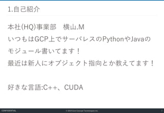 © 2019 Core Concept Technologies Inc.
本社(HQ)事業部 横山.M
いつもはGCP上でサーバレスのPythonやJavaの
モジュール書いてます！
最近は新人にオブジェクト指向とか教えてます！
好きな言語:C++、CUDA
1.自己紹介
2CONFIDENTIAL
 