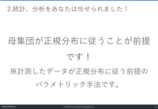 © 2019 Core Concept Technologies Inc.
母集団が正規分布に従うことが前提
です！
※計測したデータが正規分布に従う前提の
パラメトリック手法です。
2.統計、分析をあなたは任せられました！
30CONFIDENTIAL
 