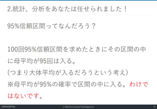 © 2019 Core Concept Technologies Inc.
95%信頼区間ってなんだろう？
100回95%信頼区間を求めたときにその区間の中
に母平均が95回は入る。
(つまり大体平均が入るだろうという考え)
※母平均が95%の確率で区間の中に入る。わけで
はないです。
2.統計、分析をあなたは任せられました！
58CONFIDENTIAL
 