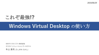 2019/06/29
これぞ最強!?
Windows Virtual Desktop の使い方
日本マイクロソフト 株式会社
クラウド ソリューション アーキテクト
牛上 貴司 (うしがみ たかし)
 