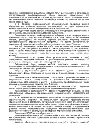 профилю преподаваемой дисциплины (модуля). Опыт деятельности в организациях
соответствующей       профессиональной   сферы    является  обязательным    для
преподавателей, отвечающих за освоение обучающимся профессионального цикла,
эти преподаватели должны проходить стажировку в профильных организациях не реже
одного раза в 3 года.
      7.16. Основная профессиональная образовательная программа должна
обеспечиваться учебно-методической документацией по всем дисциплинам,
междисциплинарным курсам и профессиональным модулям ОПОП.
      Внеаудиторная работа должна сопровождаться методическим обеспечением и
обоснованием времени, затрачиваемого на ее выполнение.
      Реализация основных профессиональных образовательных программ должна
обеспечиваться доступом каждого обучающегося к базам данных и библиотечным
фондам, формируемым по полному перечню дисциплин (модулей) основной
профессиональной образовательной программы. Во время самостоятельной
подготовки обучающиеся должны быть обеспечены доступом к сети Интернет.
      Каждый обучающийся должен быть обеспечен не менее чем одним учебным
печатным и (или) электронным изданием по каждой дисциплине профессионального
цикла и одним учебно-методическим печатным и (или) электронным изданием по
каждому междисциплинарному курсу (включая электронные базы периодических
изданий).
      Библиотечный фонд должен быть укомплектован печатными и (или)
электронными изданиями основной и дополнительной учебной литературы по
дисциплинам всех циклов, изданной за последние 5 лет.
      Библиотечный фонд, помимо учебной литературы, должен включать
официальные, справочно-библиографические и периодические издания в расчете 1-2
экземпляра на каждые 100 обучающихся.
      Каждому обучающемуся должен быть обеспечен доступ к комплектам
библиотечного фонда, состоящим не менее чем из 3 наименований отечественных
журналов.
      Образовательное учреждение должно предоставить обучающимся возможность
оперативного     обмена    информацией    с  отечественными    образовательными
учреждениями, организациями и доступ к современным профессиональным базам
данных и информационным ресурсам сети Интернет.
      7.17. Совет образовательного учреждения при введении ОПОП утверждает
общий бюджет реализации соответствующих образовательных программ.
      Финансирование реализации ОПОП должно осуществляться в объеме, не ниже
установленных нормативов финансирования государственного образовательного
учреждения**.
      7.18. Образовательное учреждение, реализующее основную профессиональную
образовательную программу по специальности среднего профессионального
образования, должно располагать материально-технической базой, обеспечивающей
проведение всех видов лабораторных работ и практических занятий, дисциплинарной,
междисциплинарной и модульной подготовки, учебной практики, предусмотренных
учебным планом образовательного учреждения. Материально-техническая база
должна соответствовать действующим санитарным и противопожарным нормам.
      Реализация ОПОП должна обеспечивать:
      выполнение обучающимся лабораторных работ и практических занятий, включая
как обязательный компонент практические задания с использованием персональных
компьютеров;
      освоение обучающимся профессиональных модулей в условиях созданной
 