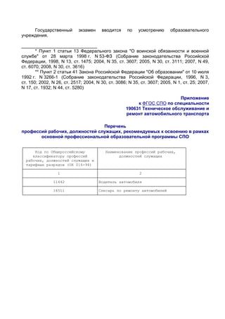 Государственный        экзамен    вводится     по   усмотрению      образовательного
учреждения.

______________________________
       * Пункт 1 статьи 13 Федерального закона "О воинской обязанности и военной
службе" от 28 марта 1998 г. N 53-ФЗ (Собрание законодательства Российской
Федерации, 1998, N 13, ст. 1475; 2004, N 35, ст. 3607; 2005, N 30, ст. 3111; 2007, N 49,
ст. 6070; 2008, N 30, ст. 3616)
       ** Пункт 2 статьи 41 Закона Российской Федерации "Об образовании" от 10 июля
1992 г. N 3266-1 (Собрание законодательства Российской Федерации, 1996, N 3,
ст. 150; 2002, N 26, ст. 2517; 2004, N 30, ст. 3086; N 35, ст. 3607; 2005, N 1, ст. 25; 2007,
N 17, ст. 1932; N 44, ст. 5280)

                                                                         Приложение
                                                        к ФГОС СПО по специальности
                                                   190631 Техническое обслуживание и
                                                   ремонт автомобильного транспорта

                                Перечень
профессий рабочих, должностей служащих, рекомендуемых к освоению в рамках
       основной профессиональной образовательной программы СПО

┌────────────────────────────────┬──────────────────────────────────────┐
│     Код по Общероссийскому     │   Наименование профессий рабочих,    │
│    классификатору профессий    │         должностей служащих          │
│ рабочих, должностей служащих и │                                      │
│ тарифных разрядов (ОК 016-94) │                                       │
├────────────────────────────────┼──────────────────────────────────────┤
│               1                │                  2                   │
├────────────────────────────────┼──────────────────────────────────────┤
│             11442              │Водитель автомобиля                   │
├────────────────────────────────┼──────────────────────────────────────┤
│             18511              │Слесарь по ремонту автомобилей        │
└────────────────────────────────┴──────────────────────────────────────┘
 