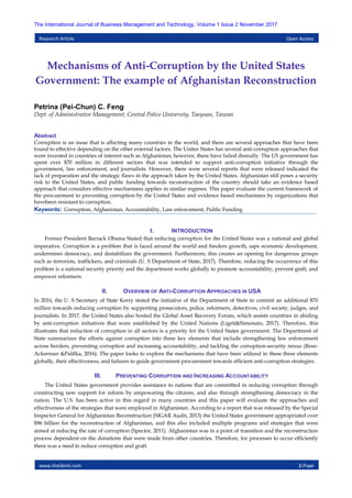 www.theijbmt.com 1|Page
The International Journal of Business Management and Technology, Volume 1 Issue 2 November 2017
Research Article Open Access
Mechanisms of Anti-Corruption by the United States
Government: The example of Afghanistan Reconstruction
Petrina (Pei-Chun) C. Feng
Dept. of Administrative Management, Central Police University, Taoyuan, Taiwan
Abstract
Corruption is an issue that is affecting many countries in the world, and there are several approaches that have been
found to effective depending on the other external factors. The Unites States has several anti-corruption approaches that
were invested in countries of interest such as Afghanistan; however, these have failed dismally. The US government has
spent over $70 million in different sectors that was intended to support anti-corruption initiative through the
government, law enforcement, and journalists. However, there were several reports that were released indicated the
lack of preparation and the strategic flaws in the approach taken by the United States. Afghanistan still poses a security
risk to the United States, and public funding towards reconstruction of the country should take an evidence based
approach that considers effective mechanisms applies in similar regimes. This paper evaluate the current framework of
the procurement to preventing corruption by the United States and evidence based mechanisms by organizations that
havebeen resistant to corruption.
Keywords: Corruption, Afghanistan, Accountability, Law enforcement, Public Funding
I. INTRODUCTION
Former President Barrack Obama Stated that reducing corruption for the United States was a national and global
imperative. Corruption is a problem that is faced around the world and hinders growth, saps economic development,
undermines democracy, and destabilizes the government. Furthermore, this creates an opening for dangerous groups
such as terrorists, traffickers, and criminals (U. S Department of State, 2017). Therefore, reducing the occurrence of this
problem is a national security priority and the department works globally to promote accountability, prevent graft, and
empower reformers.
II. OVERVIEW OF ANTI-CORRUPTION APPROACHES IN USA
In 2016, the U. S Secretary of State Kerry stated the initiative of the Department of State to commit an additional $70
million towards reducing corruption by supporting prosecutors, police, reformers, detectives, civil society, judges, and
journalists. In 2017, the United States also hosted the Global Asset Recovery Forum, which assists countries in abiding
by anti-corruption initiatives that were established by the United Nations (Ligeti&Simonato, 2017). Therefore, this
illustrates that reduction of corruption in all sectors is a priority for the United States government. The Department of
State summarizes the efforts against corruption into three key elements that include strengthening law enforcement
across borders, preventing corruption and increasing accountability, and tackling the corruption-security nexus (Rose-
Ackerman &Palifka, 2016). The paper looks to explore the mechanisms that have been utilized in these three elements
globally, their effectiveness, and failures to guide government procurement towards efficient anti-corruption strategies.
III. PREVENTING CORRUPTION AND INCREASING ACCOUNTABILITY
The United States government provides assistance to nations that are committed in reducing corruption through
constructing new support for reform by empowering the citizens, and also through strengthening democracy in the
nation. The U.S. has been active in this regard in many countries and this paper will evaluate the approaches and
effectiveness of the strategies that were employed in Afghanistan. According to a report that was released by the Special
Inspector General for Afghanistan Reconstruction (SIGAR Audit, 2013) the United States government appropriated over
$96 billion for the reconstruction of Afghanistan, and this also included multiple programs and strategies that were
aimed at reducing the rate of corruption (Spector, 2011). Afghanistan was in a point of transition and the reconstruction
process dependent on the donations that were made from other countries. Therefore, for processes to occur efficiently
there was a need to reduce corruption and graft.
 