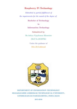 Raspberry Pi Technology
Submitted in partial fulﬁllment of
the requirements for the award of the degree of
Bachelor of Technology
in
Information Technology
Submitted by
Mr.Aditya Vijaykumar Khandate
(Roll No.20130766)
Under the guidance of
Mrs.B.Gaikwad
DEPARTMENT OF INFORMATION TECHNOLOGY
DR.BABASAHEB AMBEDKAR TECHNLOGICAL UNIVERSITY,
LONERE,RAIGAD-MAHARASHTRA, INDIA-402103
2015-2016
 