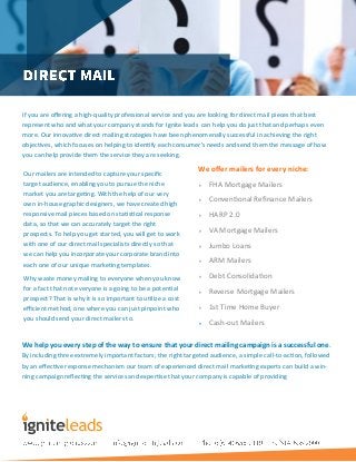 If you are offering a high-quality professional service and you are looking for direct mail pieces that best
represent who and what your company stands for Ignite leads can help you do just that and perhaps even
more. Our innovative direct mailing strategies have been phenomenally successful in achieving the right
objectives, which focuses on helping to identify each consumer's needs and send them the message of how
you can help provide them the service they are seeking.
We offer mailers for every niche:
 FHA Mortgage Mailers
 Conventional Refinance Mailers
 HARP 2.0
 VA Mortgage Mailers
 Jumbo Loans
 ARM Mailers
 Debt Consolidation
 Reverse Mortgage Mailers
 1st Time Home Buyer
 Cash-out Mailers
Our mailers are intended to capture your specific
target audience, enabling you to pursue the niche
market you are targeting. With the help of our very
own in-house graphic designers, we have created high
responsive mail pieces based on statistical response
data, so that we can accurately target the right
prospects. To help you get started, you will get to work
with one of our direct mail specialists directly so that
we can help you incorporate your corporate brand into
each one of our unique marketing templates.
Why waste money mailing to everyone when you know
for a fact that not everyone is a going to be a potential
prospect? That is why it is so important to utilize a cost
efficient method, one where you can just pinpoint who
you should send your direct mailers to.
We help you every step of the way to ensure that your direct mailing campaign is a successful one.
By including three extremely important factors; the right targeted audience, a simple call-to-action, followed
by an effective response mechanism our team of experienced direct mail marketing experts can build a win-
ning campaign reflecting the services and expertise that your company is capable of providing
 