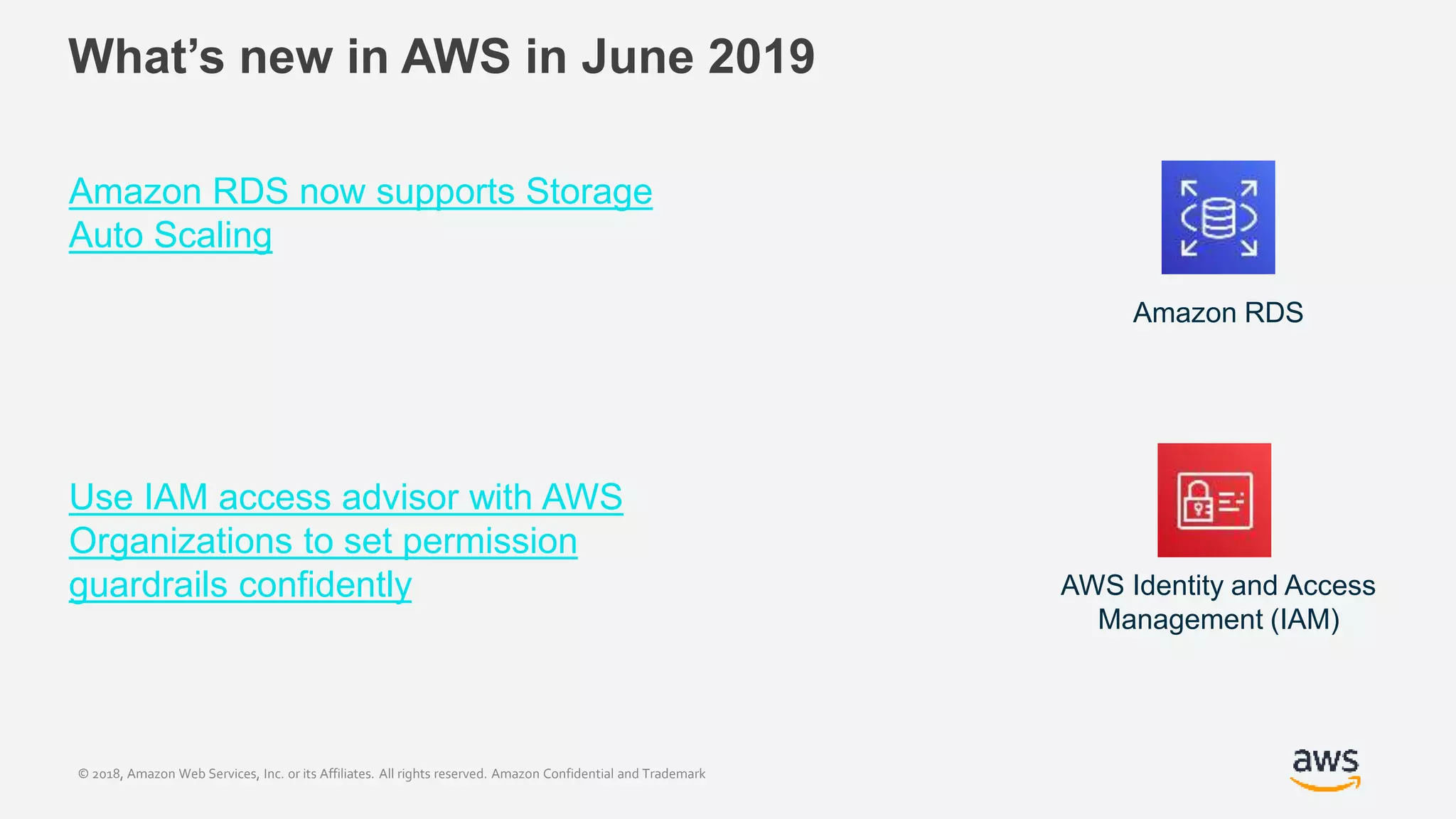 © 2018, Amazon Web Services, Inc. or its Affiliates. All rights reserved. Amazon Confidential and Trademark
What’s new in AWS in June 2019
Amazon RDS now supports Storage
Auto Scaling
Use IAM access advisor with AWS
Organizations to set permission
guardrails confidently
Amazon RDS
AWS Identity and Access
Management (IAM)
 