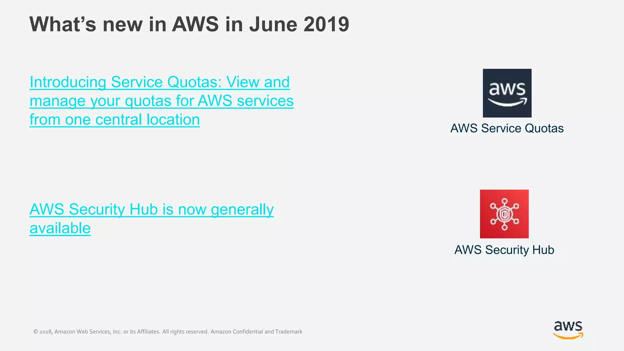 © 2018, Amazon Web Services, Inc. or its Affiliates. All rights reserved. Amazon Confidential and Trademark
What’s new in AWS in June 2019
Introducing Service Quotas: View and
manage your quotas for AWS services
from one central location
AWS Security Hub is now generally
available
AWS Service Quotas
AWS Security Hub
 