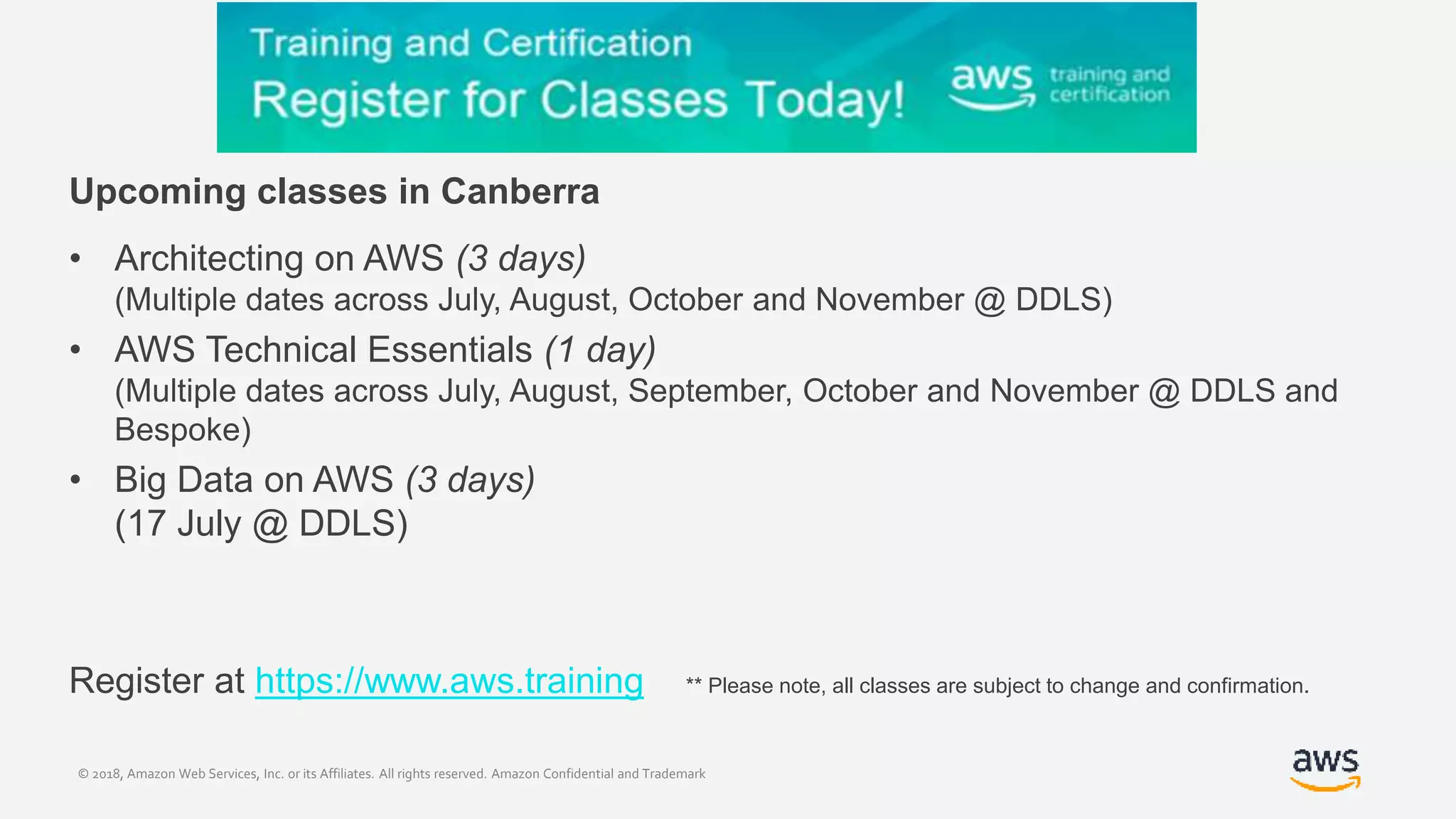 © 2018, Amazon Web Services, Inc. or its Affiliates. All rights reserved. Amazon Confidential and Trademark
Upcoming classes in Canberra
• Architecting on AWS (3 days)
(Multiple dates across July, August, October and November @ DDLS)
• AWS Technical Essentials (1 day)
(Multiple dates across July, August, September, October and November @ DDLS and
Bespoke)
• Big Data on AWS (3 days)
(17 July @ DDLS)
Register at https://www.aws.training ** Please note, all classes are subject to change and confirmation.
 