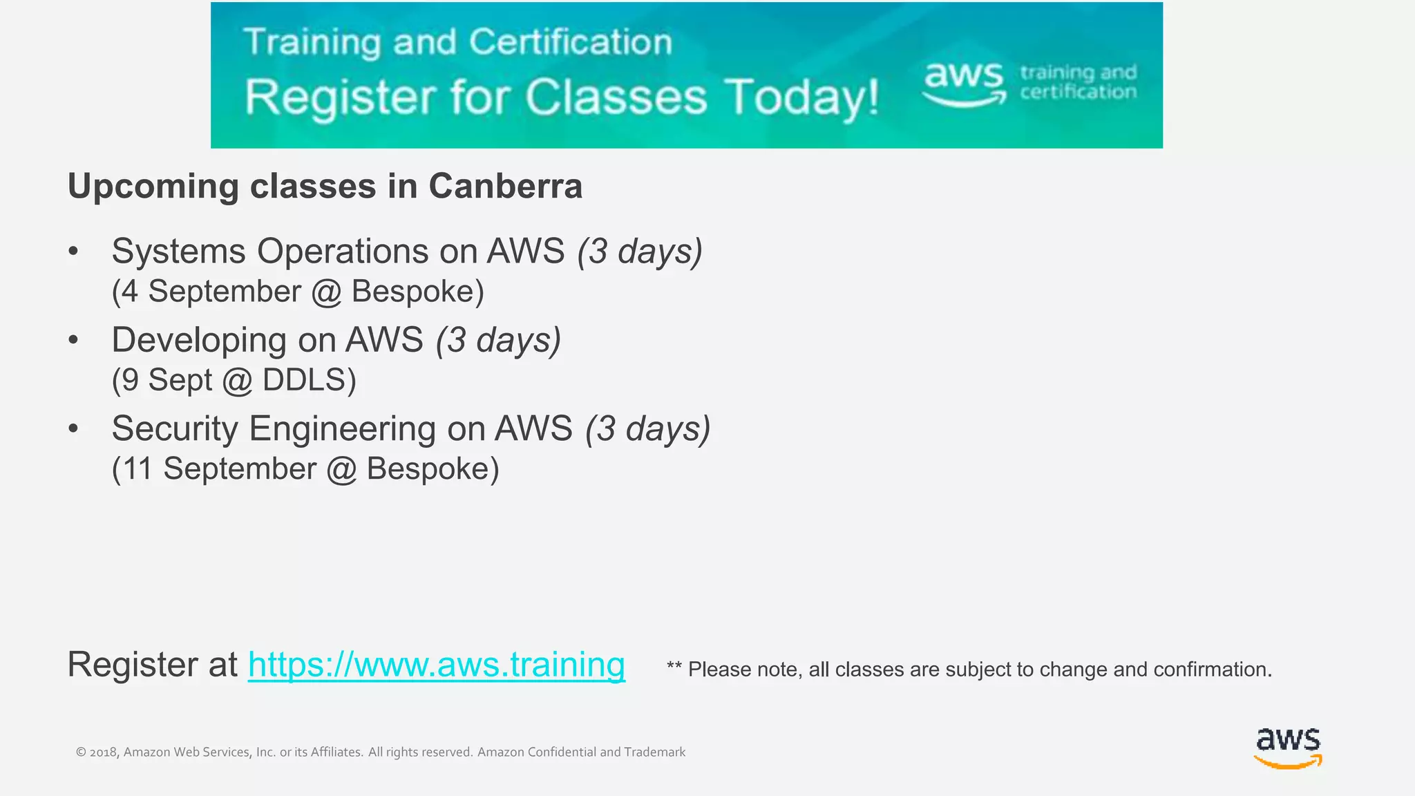 © 2018, Amazon Web Services, Inc. or its Affiliates. All rights reserved. Amazon Confidential and Trademark
Upcoming classes in Canberra
• Systems Operations on AWS (3 days)
(4 September @ Bespoke)
• Developing on AWS (3 days)
(9 Sept @ DDLS)
• Security Engineering on AWS (3 days)
(11 September @ Bespoke)
Register at https://www.aws.training ** Please note, all classes are subject to change and confirmation.
 