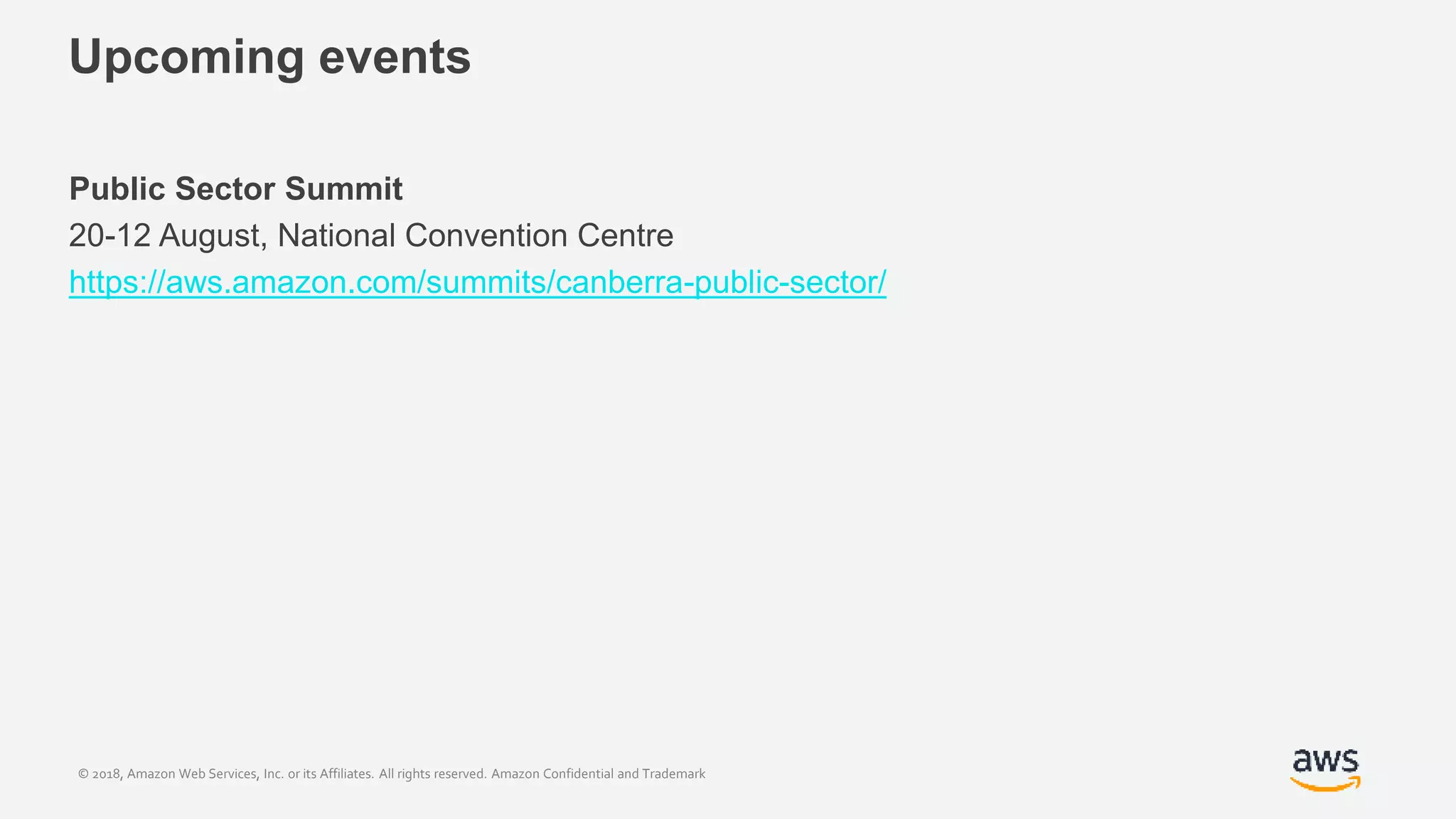 © 2018, Amazon Web Services, Inc. or its Affiliates. All rights reserved. Amazon Confidential and Trademark
Upcoming events
Public Sector Summit
20-12 August, National Convention Centre
https://aws.amazon.com/summits/canberra-public-sector/
 
