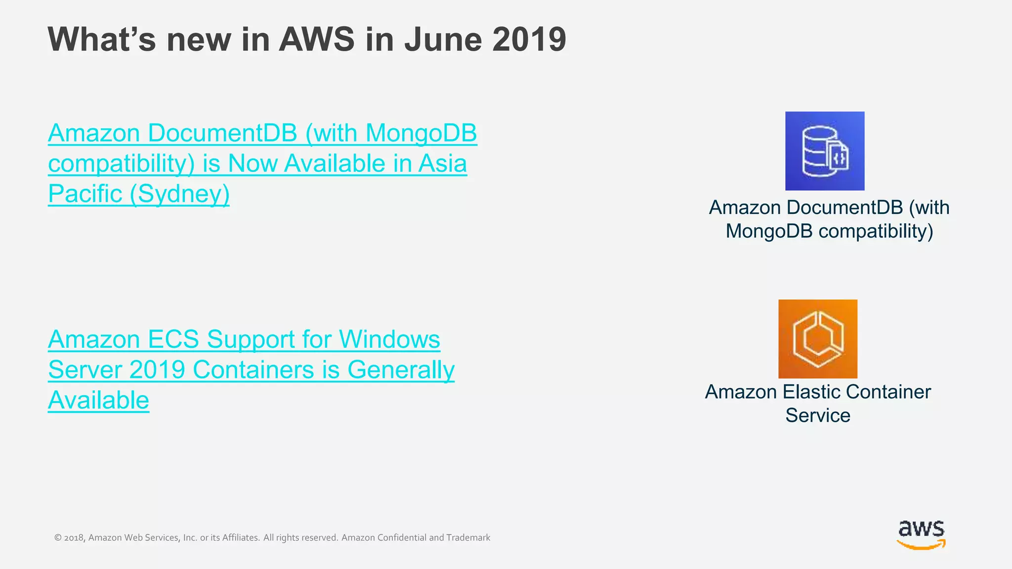 © 2018, Amazon Web Services, Inc. or its Affiliates. All rights reserved. Amazon Confidential and Trademark
What’s new in AWS in June 2019
Amazon DocumentDB (with MongoDB
compatibility) is Now Available in Asia
Pacific (Sydney)
Amazon ECS Support for Windows
Server 2019 Containers is Generally
Available
Amazon DocumentDB (with
MongoDB compatibility)
Amazon Elastic Container
Service
 