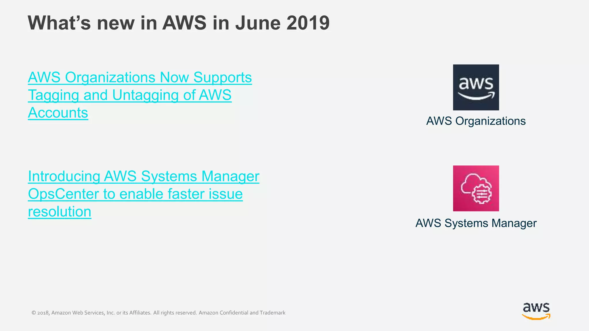 © 2018, Amazon Web Services, Inc. or its Affiliates. All rights reserved. Amazon Confidential and Trademark
What’s new in AWS in June 2019
AWS Organizations Now Supports
Tagging and Untagging of AWS
Accounts
Introducing AWS Systems Manager
OpsCenter to enable faster issue
resolution
AWS Organizations
AWS Systems Manager
 