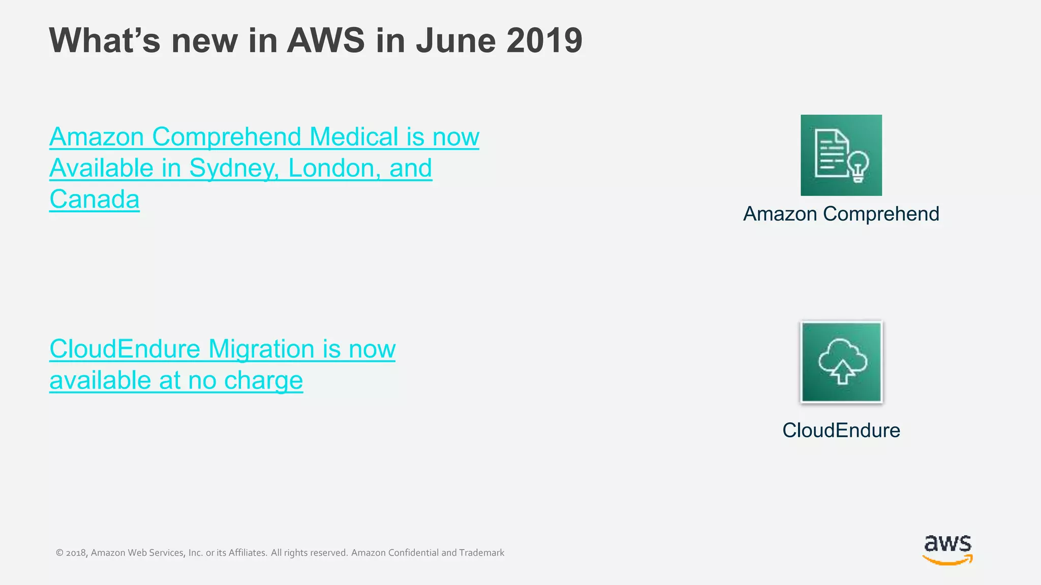 © 2018, Amazon Web Services, Inc. or its Affiliates. All rights reserved. Amazon Confidential and Trademark
What’s new in AWS in June 2019
Amazon Comprehend Medical is now
Available in Sydney, London, and
Canada
CloudEndure Migration is now
available at no charge
CloudEndure
Amazon Comprehend
 