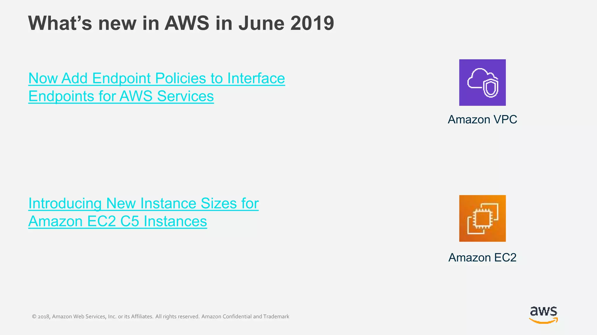© 2018, Amazon Web Services, Inc. or its Affiliates. All rights reserved. Amazon Confidential and Trademark
What’s new in AWS in June 2019
Now Add Endpoint Policies to Interface
Endpoints for AWS Services
Introducing New Instance Sizes for
Amazon EC2 C5 Instances
Amazon VPC
Amazon EC2
 