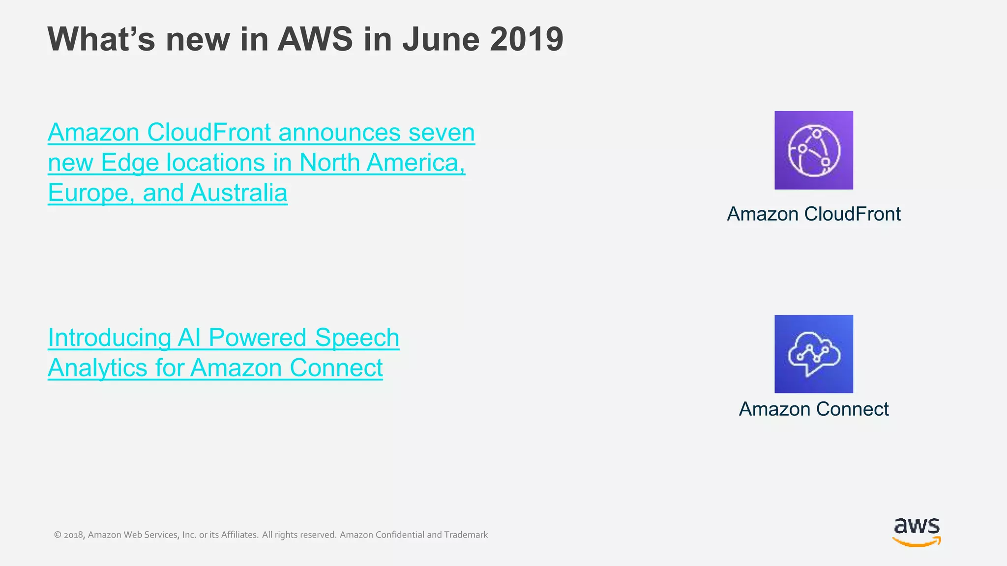 © 2018, Amazon Web Services, Inc. or its Affiliates. All rights reserved. Amazon Confidential and Trademark
What’s new in AWS in June 2019
Amazon CloudFront announces seven
new Edge locations in North America,
Europe, and Australia
Introducing AI Powered Speech
Analytics for Amazon Connect
Amazon CloudFront
Amazon Connect
 