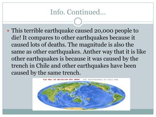 Info. Continued…This terrible earthquake caused 20,000 people to die! It compares to other earthquakes because it caused lots of deaths. The magnitude is also the same as other earthquakes. Anther way that it is like other earthquakes is because it was caused by the trench in Chile and other earthquakes have been caused by the same trench.