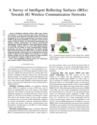 arXiv:1907.04789v3
[eess.SP]
2
Nov
2019
A Survey of Intelligent Reflecting Surfaces (IRSs):
Towards 6G Wireless Communication Networks
Jun Zhao
Assistant Professor
Nanyang Technological University, Singapore
JunZhao@ntu.edu.sg
Yang Liu
Research Fellow
Nanyang Technological University, Singapore
liuocean613@gmail.com
Abstract—Intelligent reflecting surfaces (IRSs) tune wireless
environments to increase spectrum and energy efficiencies. In
view of much recent attention to the IRS concept as a promising
technology for 6G wireless communications, we present a survey
of IRSs in this paper. Specifically, we categorize recent research
studies of IRSs as follows. For IRS-aided communications, the
summary includes capacity/data rate analyses, power/spectral
optimizations, channel estimation, deep learning-based design,
and reliability analysis. Then we review IRSs implementations
as well as the use of IRSs in secure communications, terminal-
positioning, and other novel applications. We further identify
future research directions for IRSs, with an envision of the IRS
technology playing a critical role in 6G communication networks
similar to that of massive MIMO in 5G networks. As a timely
summary of IRSs, our work will be of interest to both researchers
and practitioners working on IRSs for 6G networks.
Index Terms—Intelligent reflecting surface, 6G communica-
tions, massive MIMO, wireless networks.
I. INTRODUCTION
As 5G communication networks are now putting into com-
mercialization [1], technologies for the next-generation (i.e.,
6G) communications are also being explored to achieve faster
and more reliable data transmissions [2]. Among these tech-
nologies, intelligent reflecting surfaces have received much
interest recently in the academia [3]–[6] and industry [7]. In
November 2018, the Japanese mobile carrier NTT DoCoMo
and a smart radar startup MetaWave demonstrated the appli-
cation of meta-structure technology to data communication in
28GHz band [7].
Intelligent reflecting surfaces. An intelligent reflecting
surface (IRS) [3] comprises an array of IRS units, each of
which can independently incur some change to the incident
signal [8]. The change in general may be about the phase,
amplitude, frequency, or even polarization [8]. To date, in most
studies [3], [4], [9]–[13], the change is considered as a phase
shift only to the incident signal, so that an IRS consumes
no transmit power. In essence, an IRS intelligently configures
the wireless environment to help the transmissions between
the sender and receiver, when direct communications have
bad qualities. Example places to put IRSs are walls, building
facades, and ceilings [14].
IRS-aided communications. Figure 1 illustrates IRS-aided
communications between a base station (BS) and a mobile user
(MU), an unmanned aerial vehicle (UAV), a smart vehicle, or
Mobile User
…
Base Station
Intelligent Reflecting Surface (IRS)
IRS Unit
UAV Smart Vehicle
Fig. 1: Communications between a base station and a mobile
user/UAV/smart vehicle with the aid of an intelligent reflecting
surface (IRS).
any other terminal, where a tree blocks the line-of-sight. In
the rest of the paper, we mostly consider IRS-aided commu-
nications of a BS and a MU or several MUs without loss of
generality.
Comparing IRSs with massive MIMO and other
related technologies. The IRS concept can be con-
sidered to be related with the technology of massive
multiple-input multiple-output (MIMO) [4], where large ar-
rays of antennas are utilized to improve spectral and energy
efficiencies. Hence, we envision IRS to play a crucial role in
6G communication networks similar to that of massive MIMO
in 5G networks. Thus, IRS can be used to help achieve massive
MIMO 2.0 [15]. What differentiates IRSs from massive MIMO
is that IRSs tune the wireless propagation environment for
the communication [11], [16]. Hu et al. [10] present the first
analysis on information-transfer capabilities of IRSs. They
prove that the capacity which can be harvested per square
metre (m2
) surface-area has a linear relationship with the
average transmit power, instead of being logarithmic in the
case of a massive-MIMO deployment. In addition to massive
MIMO, other existing technologies which have been compared
with IRSs in recent studies [17], [18] include backscatter com-
munication [19], millimeter (mm)-wave communication [20],
and network densification [21]. However, these related tech-
nologies do not control the wireless environment and typically
consume much power [22].
1
 