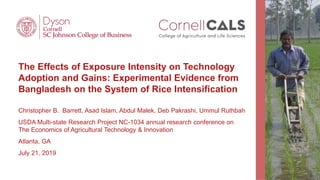 The Effects of Exposure Intensity on Technology
Adoption and Gains: Experimental Evidence from
Bangladesh on the System of Rice Intensification
Christopher B. Barrett, Asad Islam, Abdul Malek, Deb Pakrashi, Ummul Ruthbah
USDA Multi-state Research Project NC-1034 annual research conference on
The Economics of Agricultural Technology & Innovation
Atlanta, GA
July 21, 2019
 