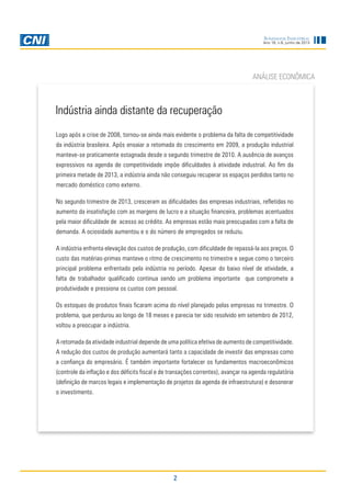 2
Sondagem Industrial
Ano 16, n.6, junho de 2013
ANÁLISE ECONÔMICA
Logo após a crise de 2008, tornou-se ainda mais evidente o problema da falta de competitividade
da indústria brasileira. Após ensaiar a retomada do crescimento em 2009, a produção industrial
manteve-se praticamente estagnada desde o segundo trimestre de 2010. A ausência de avanços
expressivos na agenda de competitividade impõe dificuldades à atividade industrial. Ao fim da
primeira metade de 2013, a indústria ainda não conseguiu recuperar os espaços perdidos tanto no
mercado doméstico como externo.
No segundo trimestre de 2013, cresceram as dificuldades das empresas industriais, refletidas no
aumento da insatisfação com as margens de lucro e a situação financeira, problemas acentuados
pela maior dificuldade de acesso ao crédito. As empresas estão mais preocupadas com a falta de
demanda. A ociosidade aumentou e o do número de empregados se reduziu.
A indústria enfrenta elevação dos custos de produção, com dificuldade de repassá-la aos preços. O
custo das matérias-primas manteve o ritmo de crescimento no trimestre e segue como o terceiro
principal problema enfrentado pela indústria no período. Apesar do baixo nível de atividade, a
falta de trabalhador qualificado continua sendo um problema importante que compromete a
produtividade e pressiona os custos com pessoal.
Os estoques de produtos finais ficaram acima do nível planejado pelas empresas no trimestre. O
problema, que perdurou ao longo de 18 meses e parecia ter sido resolvido em setembro de 2012,
voltou a preocupar a indústria.
A retomada da atividade industrial depende de uma política efetiva de aumento de competitividade.
A redução dos custos de produção aumentará tanto a capacidade de investir das empresas como
a confiança do empresário. É também importante fortalecer os fundamentos macroeconômicos
(controle da inflação e dos déficits fiscal e de transações correntes), avançar na agenda regulatória
(definição de marcos legais e implementação de projetos da agenda de infraestrutura) e desonerar
o investimento.
Indústria ainda distante da recuperação
 