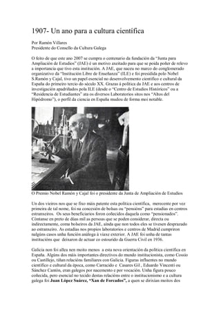 1907- Un ano para a cultura científica
Por Ramón Villares
Presidente do Consello da Cultura Galega

O feito de que este ano 2007 se cumpra o centenario da fundación da “Junta para
Ampliación de Estudios” (JAE) é un motivo axeitado para que se poida poñer de relevo
a importancia que tivo esta institución. A JAE, que naceu no marco do conglomerado
organizativo da “Institución Libre de Enseñanza” (ILE) e foi presidida polo Nobel
S.Ramón y Cajal, tivo un papel esencial no desenvolvemento cientifico e cultural da
España do primeiro tercio do século XX. Grazas á política da JAE e aos centros de
investigación apadriñados pola ILE (desde o “Centro de Estudios Históricos” ou a
“Residencia de Estudiantes” ata os diversos Laboratorios sitos nos “Altos del
Hipódromo”), o perfil da ciencia en España mudou de forma moi notable.




O Premio Nobel Ramón y Cajal foi o presidente da Junta de Ampliación de Estudios

Un dos vieiros nos que se fixo máis patente esta política científica, merecente por vez
primeira de tal nome, foi na concesión de bolsas ou “pensións” para estadías en centros
estranxeiros. Os seus beneficiarios foron coñecidos daquela como “pensionados”.
Cóntanse en preto de dúas mil as persoas que se poden considerar, directa ou
indirectamente, coma bolseiros da JAE, aínda que non todos eles se tivesen desprazado
ao estranxeiro. As estadías nos propios laboratorios e centros de Madrid cumpriron
nalgúns casos unha función análoga á viaxe exterior. A JAE foi unha de tantas
institucións que deixaron de actuar co estourido da Guerra Civil en 1936.

Galicia non foi allea nen moito menos a esta nova orientación da política científica en
España. Algúns dos máis importantes directivos do mundo institucionista, como Cossío
ou Castillejo, tiñan relacións familiares con Galicia. Figuras influentes no mundo
científico e cultural da época, como Carracido e Casares Gil , Eduardo Vincenti ou
Sánchez Cantón, eran galegos por nacemento e por vocación. Unha figura pouco
coñecida, pero esencial no tecido destas relacións entre o institucionismo e a cultura
galega foi Juan López Suárez, “Xan de Forcados”, a quen se dirixían moitos dos
 