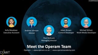 Meet the Operam Team
Operam | www.operam.co.uk | www.operamacademy.com
Paul Shillcock
Managing director
Andrew Johnson
Advisor
Adam Brown
Content Developer
Kelly Meadows
Executive Assistant
Meet the Operam Team
Michael Wilson
Mul^-Media Developer
 