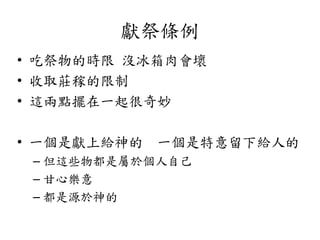 獻祭條例
• 吃祭物的時限 沒冰箱肉會壞
• 收取莊稼的限制
• 這兩點擺在一起很奇妙
• 一個是獻上給神的 一個是特意留下給人的
– 但這些物都是屬於個人自己
– 甘心樂意
– 都是源於神的
 