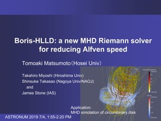 Boris-HLLD: a new MHD Riemann solver
for reducing Alfven speed
Tomoaki Matsumoto（Hosei Univ）
Takahiro Miyoshi (Hiroshima Univ)
Shinsuke Takasao (Nagoya Univ/NAOJ)
and
James Stone (IAS)
Application:
MHD simulation of circumbinary disk
ASTRONUM 2019 7/4, 1:55-2:20 PM
 