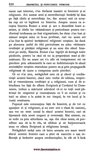 830 RESPECTUL §1 FANATISMUL IUDSILOR
cauze sail interese, s'au declarat inamici ai bisericei §i ai
religiunei. Aci. numai ateii qi necredincio§ii hotariti 1§i dau
pe fate ideile qi necredinta lor, dar atunci unii, ca ace§-
tia rup on ce legatura cu biserica. Asupra unora ca a-
ce§tia biserica Romei a avut qi are o deosebita luare a-
minte, §i ideile for vatamatoare §i periculoase pentru cre-
dincio§i totdeauna au fost stigmatizate, ba chiar s'au luat §i
masuri asupra celor ce le-au profesat, cari nu arare ori
n'au fost in spiritul tnvataturei religiunei cre§tine. Iar dace
pe alocurea astfel de idei periculoase au adus vatamare
credintei §i pietatei religioase §i au scos din sanul bise-
ricei pe multi, Biserica Romei s'au ingrijit sa Invinga toate
piedicele, pentru rca raul sa nu ia proportiuni man §i da-
unatoare. Ea nu arare on s'a silit sa compenseze ork ce
pierdere prin ademenirile la care se Indeletnice§te in sanul
societatilor cre§tine eterodoxe pentru ea Si prin propaganda,
religioasa sa caute a compensa acele pierderi.
Or ce s'ar zice, netagaduit este ca §i clerul qi credin-
cio§ii acestei biserici, cand este vorba de iubirea, respec-
tul §i veneratiunea credintei §i a religiunei, cum §i de a-
titudinea for fate de sfanta Scriptura §i Cuvantul lui Dum-
nezeu, trebue a marturisl adevarul ca ei cu totil sunt pa-
trun§i de respectul §i veneratiunea ce li se cuvine qi cu
totii se silesc a le arata in tot timpul, in tot locul §i la
toata ocasiunea.
Poporul este reverentios fata de biserica, §i de tot ce
apartine ei Si religiunei, §i nu este nici o clasa de oameni,
sau vre un strat social in sanul acestei biserici, cari sa
lipseasca dela acest respect §i reverenta. Mai nimeni, nu
se vede ca prin atitudinea sa, a§a din chiar senin, sa per-
sifieze sau sa ia In ras, sa sfideze §i sa batjocureasca
ceea ce sfanta Scriptura Si religiunea invata.
Netagaduit iara§i este ca intru aceasta are mare merit
clerul acestei biserici care a §tiut sa exercite o a §a, in-
fluenta §i tnraurire asupra credincio§ilor, in cat sa. ti fac6_
www.dacoromanica.ro
 