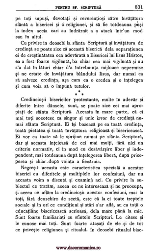 PENTRU SF. SCRIPTURA 831
pc toti supusi, devotati si reverentiosi catre Invatatura
sfanta a bisericei si A religiunei, si sa fie totdeauna pusi
la index aceia cari au Indraznit a o ataca intr'un mod
sau In altul.
Cu privire In deosebi la sfanta Scriptura si Invatatura de
credinta se poate zice c5 aceasta biserica dela separatiunea
ei de crestinatatea cea adevarata a Bisericei lui Iisus Hristos,
ea a fost foarte vigilenta, ba chiar cea mai vigilenta si nu
s'a dat In Lauri chiar d'a intrebuinta mijloace nepermise
si ne ertate de invatatura blandului Iisus, dar numai ca
sa salveze credinta, asa cum ea o credea si o Intelegea
si cum voia sa o impund tutulor.
*
* *
Credinciosii bisericilor protestante, multe in adevar si
diferite Intre dansele, sunt, se poate zice cei mai apro-
piati de sfanta Scriptura. Aceasta In mare parte, ca ei
mai toti socotesc ca singur si unic izvor de credinta nu-
mai sfanta Scriptura. Ei Isi bazeaza pe ea toatA credinta,
toata pietatea si toata Invatatura religioasa si bisericeasca.
Ei vor ca toate sä le sprijine numai pe sfanta Scriptura,
dar si aceasta inteleasa de cei mai multi, far5. nici un
criteriu normativ, ei in mod cu desavarsire liber si inde-
pendent, mai totdeauna dup5. Intelegerea libera, dupe price-
perea si chiar . dupa vointa a fiecaruia.
Negresit aceasta este caracteristica speciala a acestor
biserici cu diferitele si multiplele for confesiuni, dar nu
aceasta voim a discuta si examine aci. Cu privire la su-
biectul ce tratam, aceea ce ne intereseaza si ne preocupa,
si aceea ce aflam la credinciosh acestor confesiuni, mai la
toti, far5. deosebire, de sectA, este ca la ei toate treptele
sociale si In orf ce conditiuni si stari s'ar afla, au cu totii o
educatirme bisericeasca serioasa, dela mare panA la mic.
Sunt foarte familiariati cu sfintele Scripturi. Le citesc si
le cunosc mai toti. Sunt foarte atasati de ele si de tot
ce priveste religiunea si ritualul. In deosebi ritualul bise-
www.dacoromanica.ro
 