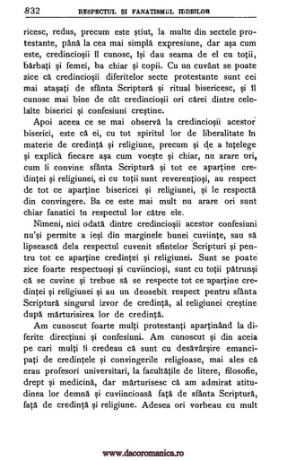832 RESPECTUL $1 FANATISMUL MDE1LOR
ricesc, redus, precum este stiut, la multe din sectele pro-
testante, pang. la cea mai simple expresiune, dar asa cum
este, credinciosii it cunosc, lsi dau seama de el cu totii,
barbati si femei, ba chiar si copii. Cu un cuvant se poate
zice ca credinciosii diferitelor secte protestante sunt cei
mai atasati de sfanta Scriptura si ritual bisericesc, si it
cunosc mai bine de cat credinciosii on carei dintre cele-
laite biserici si confesiuni crestine.
Apoi aceea ce se mai observe la credinciosii acestor
biserici, este ca ei, cu tot spiritul for de liberalitate in
materie de credinta si religiune, precum si de a intelege
si explica fiecare asa cum voeste si chiar, nu arare ori,
cum ii convine sfanta Scriptura si tot ce apartine cre-
dintei si religiunei, ei cu totii sunt reverentiosi, au respect
de tot ce apartine bisericei si religiunei, si le respecta
din convingere. Ba ce este mai mult nu arare on sunt
chiar fanatici in respectul for care ele.
Nimeni, nici °data dintre credinciosii acestor confesiuni
nu'si permite a iesi din marginele bunei cuviinte, sau sä
lipseasca dela respectul cuvenit sfintelor Scripturi si pen-
tru tot ce apartine credintei si religiunei, Sunt se poate
zice foarte respectuosi si cuviinciosi, sunt cu totii patrunsi
ca se cuvine si trebue sa se respecte tot ce -apartine cre-
dintei si religiunei si au un deosebit respect pentru santa
Scriptura singurul izvor de credinta., al religiunei crestine
dupe marturisirea for de credinta.
Am cunoscut foarte multi protestanti apartinand la di-
ferite directiuni si confesiuni. Am cunoscut si din aceia
pe cari multi ii credeau ca sunt cu desavarsire emanci-
pati de credintele si convingerile religioase, mai ales ca
erau profesori universitari, la facultatile de liter; filosofie,
drept si medicine, dar marturisesc cal am admirat atitu-
dinea for demna si cuviincioasa fata de sfanta Scriptura,
fate de credinta si religiune. Adesea on vorbeau cu mult
www.dacoromanica.ro
 