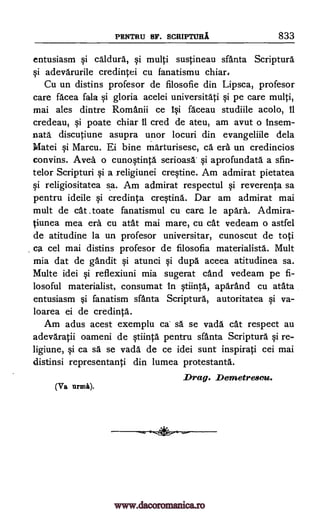 PENTRU SF. SCRIPTURA 833
entusiasm qi caldura, §i multi sustineau sfanta Scripture
adevarurile credintei cu fanatismu chiar,
Cu un distins profesor de filosofie din Lipsca, profesor
care facea fala §i gloria acelei universitati Si pe care multi,
mai ales dintre Romanii ce 1 i faceau studiile acolo, 11
credeau, Si poate chiar 11 cred de ateu, am avut o insem-
nata discutiune asupra unor locuri din evangeliile dela
Matei qi Marcu. Ei bine marturisesc, ce era un credincios
convins. Aver, o cunoqtinta serioasa qi aprofundata a sfin-
telor Scripturi qi a religiunei creqtine. Am admirat pietatea
§i religiositatea sa. Am admirat respectul reverenta sa
pentru ideile qi credinta cre§tina. Dar am admirat mai
mult de cat .toate fanatismul cu care_ le apara. Admira-
tiunea mea era cu atat mai mare, cu cat vedeam o astfel
de atitudine la un profesor universitar, cunoscut de toti
ca cel mai distins profesor de filosofia materialists. Mult
mia dat de gandit qi atunci qi dupe aceea atitudinea sa.
Multe idei qi reflexiuni mia sugerat cand vedeam pe fi-
losoful materialist, consumat in qtiinta., aparand cu atata
entusiasm §i fanatism sfanta Scripture, autoritatea qi va-
loarea ei de credinta.
Am adus acest exemplu ca sa se vada cat respect au
adevaratii oameni de qtiinta pentru sfanta Scripture qi re-
ligiune, qi ca sä se vada de ce idei sunt inspirati cei mai
distinsi representanti din lumea protestanta.
Drag. Demetresou.
(Pa
qi
qi
semi).
www.dacoromanica.ro
 