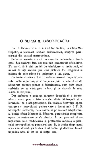 0 SERBARE BISERICEASCA.
La 10 Octomvrie a. c. a avut loc in Iasi, la sfanta
tropolie, o frumoasa serbare bisericeasca, sfintirea para-
clisului din palatul metropolitan.
Serbarea aceasta a avut un caracter eminaminte biseri-
cesc. S'a savarvit fara cel mai mic caracter de oficialitate.
S'a servit fara, nici un fel de trimbitare si Invitatiuni, ci
numai In fata acelora pre cari pietatea for religioasa vi
iubirea de cele sfinte i-a indemnat a lua. parte.
Cu toate acestea a lost o serbare mare si impunatoare
sub multe raporturi, vi se Impunea prin caracterul ei de
adevarata serbare pioasa si bisericeasca, cum sunt toate
serbarile ce se savarvesc la Iasi, si in deosebi la acea
sfanta Metropolie.
Dar serbarea a avut un caracter deosebit vi o insem-
natate mare pentru istoria acelei sfinte Metropolii vi a
Ierarhului ce o arhipastorevte. Ea venea a desavarvi opera
cea grea si anevoioasa pentru care a hicrat mult I. P. S.
Mitropolit Parthenie, dela suirea sa pe scaunul arhipastoral
al acelei sfinte Metropolii. Sfintirea paraclisului complecta
opera de restaurare ce s'a efectuat In cei vase ani ai ar-
hipastoriei sale, reedificarea vi prefacerea radicals, a pala-
tului metropolitan cu paraclisul sau. in acelas timp, actul
acesta se desavkvia In ziva cand inaltul vi distinsul Ierarh
Implinea anul al 60-lea al etatei sale.
Me
ySi,
www.dacoromanica.ro
 