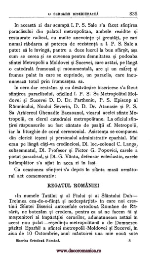 SERBARE BISHRICFAECA 835
In aceasta zi dar scumpa I. P. S. Sale s'a facut sfintirea
paraclisului din palatul metropolitan, ambele rezidite si
restaurate radical, cu multe anevointe si greutati, pe cari
numai rabdarea si puterea de rezistenta a I. P. S. Sale a
putut sä le Invinga, pantru a duce lucrul la bun sfarsit, asa
cum se cerea si se cuvenea pentru demnitatea si podoaba
sfintei Metropolii a Moldovei si Sucevei, care astazi, pelanga
-o catedrala frumoasa si monumentala, are si un maret si
frumos palat In care se cuprinde, un paraclis, care Incu-
nuneaza totul prin frumusetea sa.
In cerc dar restrans si cu desavarsire bisericesc s'a facut
-sfintirea paraclisului, oficiind I. P. S. Sa Metroriolitul Mol-
dovei si Sucevei D. D. Dr. Partheniu, P. S. Episcop al
Ramnicului, Noului Severin, D. D. Dr. Atanasie si P. S.
Sa Arhiereul Ghenadie Bacaoanul, vicarul acelei sfinte Me-
tropolii, cu clerul catedralei metropolitane. La oficiul sfin-
tirei raspunsurile au fost cantate de psaltii sf. Metropolii,
jar la liturghie de corul ceremonial. Asistenta se compunea
din clericii ieseni si personalul administrativ eparhial. Mai
-erau pe langa cati-va credinciosi, DI. loc.-colonel C. Langa,
subsemnatul, Dl. Profesor si Pictor G. Popovici, carele a
pictat paraclisul, si Dl. G. VAntu, defensor eclesiastic, carele
Intamplator s'a aflat in acea zi In Iasi.
Cu ocasiunea sfintirei s'a depds In sfanta mass urmato-
rul act comemorativ:
REGATUL ROMANIEI
gin numele Tatalui si al Fiului si at Sfantului Duh
Treimea cea-de-o-fiinta si nedespartita* In care not
Sfintei Biserici autocefale ortodoxa. Romane de R-a-
sarit, ne botezam si credem, pentru ca sa ne facem fii si
mostenitori ai Imparatiei cerurilor, adunatuneam astazi In
acest nou palatresedinta metropolitans a de Dumnezeu
pazitei Eparhii a sfintei metropolii-.Moldovei si Sucevei, In
ziva de 10 Octombrie, anul mantuirei una mie noun sute
Biserica Ortodoxii Romani. 8
u
cre-
tinii
www.dacoromanica.ro
 