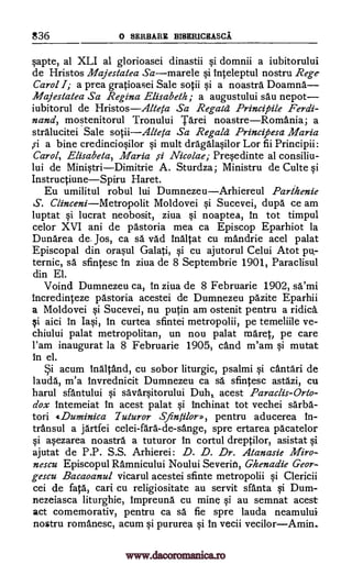 836 o SERBARE BISERICEASCA
sapte, al XLI al glorioasei dinastii si domnii a iubitorului
de Hristos Majestatea Samarele si inteleptul nostru Reg-e
Carol I; a prea gratioasei Sale sotii si a noastra Doamna
Majestatea Sa Regina Elisabeth; a augustului sau nepot
iubitorul de HristosAlteta Sa Regaid Principle Ferdi-
nand, mostenitorul Tronului Tarei noastreRomania; a
stralucitei Sale sotiiAlteta Sa Regald Principesa Maria
a bine credinciosilor si mult dragalasilor Lor fii Principii:
Carol, Elisabela, Maria fi Nicolae; Presedinte al consiliu-
lui de MinistriDimitrie A. Sturdza; Ministru de Culte si
InstructiuneSpiru Haret.
Eu umilitul robul lui DumnezeuArhiereul Parthenie
S. ClinceniMetropolit Moldovei si Sucevei, dupa ce am
luptat si lucrat neobosit, ziva si noaptea, In tot timpul
celor XVI ani de 'Astoria mea ca Episcop Eparhiot la
Dunarea de. Jos, ca sä vad inaltat cu mandrie acel palat
Episcopal din orasul Galati, si cu ajutorul Celui Atot pu-
ternic, sä sfintesc in ziva de 8 Septembrie 1901, Paraclisul
din El.
Voind Dumnezeu ca, In ziva de 8 Februarie 1902, sa'mi
incredinteze 'Astoria acestei de Dumnezeu pazite Eparhii
a Moldovei si Sucevei, nu putin am ostenit pentru a ridica
aici in Iasi, In curtea sfintei metropolii, pe temeliile ve-
chiului palat metropolitan, un nou palat maret, pe care
Yam inaugurat la 8 Februarie 1905, c5.nd m'am si mutat
In el.
acum inaltand, cu sobor liturgic, psalmi si cantari de
lauda, m'a invrednicit Dumnezeu ca sa sfintesc astazi, cu
harul sfantului si savarsitorului Duh, acest Paraclis-Orto-
dox Intemeiat in acest palat si inchinat tot vechei sarba-
tori «Duminica Tuturor Sfintilor», pentru aducerea in-
transul a jartfei celei-fara-de-sange, spre ertarea pacatelor
si asezarea noastra a tuturor in cortul dreptilor, asistat si
ajutat de P.P. S.S. Arhierei : D. D. Dr. Atanasie Miro-
nescu Episcopul Ramnicului Noului Severn', Ghenaa'ie Geor-
gescu Bacaoanul vicarul acestei sfinte metropolii si Clericii
cei de fata, cart cu religiositate au servit santa si Dum-
nezeiasca liturghie, Impreuna cu mine si au semnat acest
act comemorativ, pentru ca sa fie spre lauda neamului
nostru romanesc, acum si pururea si In vecii vecilorAmin.
si
ySi
ri
www.dacoromanica.ro
 