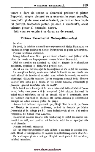0 SERBARE BISERICEALCA 839
turam o dare de seams a domnului profesor si pictor
Popovici, asupra picturei ce a executat In acest paraclis,
insotind'o si de oare cari reflexiuni, pe care mi le-a inspi-
rat privirea frumoasei picturi pe care a executat'o acest
talentat pictor al neamului nostru.
Iata cum se exprima, in darea sa de seams.
Pictura Paraclisului Metropolitan Iasi.
In altar.
Pe bolts, in marime naturals. este reprezentata Maica Domnului cu
Pruncul in brate §ezand pe nori si incunjurata de peste 120 serafimi.
Pictura imiteaza mozaicul.
lntreg tabloul este racut pe un fond albastru mat (stans) stra-
ba'tut de razele ce tmprejmuesc icoana- Maicei Domnului.
Nici un serafim nu samana cu altul §i fiecare in o situatiune
deosebita, aparand disparand printre nori.
'Aurul nu s'a intrebuintat la decoratiune, ci s'a imitat din coloare.
La marginea bollei, unde este braul in forma de arc carele se-
para altarul de interiorul capelei, sunt imitate in mozaic cu motive
biserice0, tasuturile noastre. Iar pe marginea acestui brau dinspre
interior este scris pe o bands in trei limbi: evree§1e, romcine#e §i
grece§le glasul tunetului tau in roata".
Sub braul care incunjura in sens orizontal tabloul Maicei Dom-
nului, brau, care pare a fi 1n sculpture (caci pictura imiteaza in
colori toate reliefurile, ca sa se creada ca ar fi sculpturi), sunt
trei tablouri cuprinse in chenare ale carora desemn si coloratiune
cen4e ne aduc aminte pielea de carpe.
Aceste trei tablouri reprezinta: pe Sfintii Trei Ierarhi; pe Dom-
nul Hristos in scaunul arhieresc, avand in dreapta pe Maica
Domnului §i in stanga pe Sf. Loan Botezatorul; cel d'al treilea
reprezinta pe Sin /ii 2rei Diaconi.
Desemnul acestor icoane este barbarizat in stilul iconarilor ne-
practici de arta, cari pretind ca barbaria artei for ar apartine sti-
lului bizantin.
Pictura imiteaza mozaicul.
De jur imprejurul paretilor, este imitata o draperie de coloare ros-
cata. Doua cruci zugravite in mozaic complecteaza pictura altarului.
De a dreapta si de a stanga amplei sunt pictati doi serafimi,.
imitand mozaicul.
si
si
www.dacoromanica.ro
 