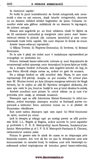 840 o SERBARE BISERICEASCA
In interiorul capelei :
Pe bola in jurul luminatorului de forma octogonica, este cons-
,truita o stea cu opt ramure, dupa laturile octogonului, decorate
cu un desemn imitand relieful baghetelor de ipsos. Coloarea ra-
murilor stelei este galbue strabatuta de un desemn in zig-zaguri,
de coldare cenu§ie.
Steaua este zugravita pe un fond albastriu vanat in latime ca
de 25 centimetri conturand i marginele celor patru mari basso-
relievuri imitate in pictura (de culoarea ipsosului) §i care orna-
menteaza toata bolta cap elei. Ele sunt dispuse in forma de cruce.
Aceste basso-relievuri reprezinta :
1) Sfanta Treime; 2) NWerea Domnului; 3) Invierea; 4) Botezul
Domnului.
Pe la cele 4 parti ale boltei sunt 4 medalioane reprezentand pe
evangeli0 cu simbolele lor,
Pictura imiteaza basso-relievurile colorate i sunt imprejmuite de
ornamentatii avand aparenta unor decoratiuni in ipsos lipite pe bona.
De a dreapta intrarei in Paraclis este zugravit sinodul de Iasi, in
care Petru Movila citWe cartea sa, avand un gest de acuzare.
De a stanga intrarei se afla conciliul dela Nicea, in care sunt
reprezentati 318 parinti. Ace0a se pot numara. Pe primul plan
este Sf. Nicolae lovind pe Arie (dinspre marginea tabloului de langa
intrare), jar in mijloc se afla Sf. Spiridon stringand caramida, din
care apa cade in jos, focul se inalta in sus §i lutul ramane in mana.
Ambele conciliuri sunt pictate in colori stanse ca §i cum s'ar
prevedea prin ceata, Si imiteaza mozaicul.
Deasupra u§ei se afla Adormirea Maicei Domnului in stilul ico-
naresc, avand inscriptia deasupra arcului ce limiteaza partea su-
perioara a tabloului: Intru adormire lumea nu o- ai parasit de
Dumnezeu nascatoare.
Sub acest tablou deasupra u§ei este capul lui Hrist incununat
de spini, murind pe cruce.
lath' in dreapta §i stanga upi pe acela§i perete se afla portre-
tele M.M. L.L. Regele i Regina, avand aureole in jurul capetelor
§i portretele I. P. S. S. Metropolityl Iacob Stamate, fundatorul pa-
latului Metropolitan i al I. P. S. S. Metropolit Parthenie S. Clinceni,
restauratorul acestui palat.
Pictura in genere este in afara de aceea ce se obi§nue§te prin
bisericile noastre. Am vrut sa fac un pas in directiunea unei arte
monumentale cu caracter local, in vederea unei arte biserice0 ro-
>maneasca avand inspiratiunea sa introduc genul basso-relievului,
www.dacoromanica.ro
 