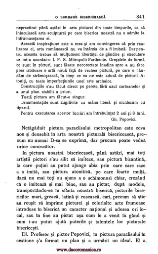 0 SERBARE BISERICEASCA 841
nepracticat pans astazi in arta picturei din toate timpurile, ca sa
inlocuiasca arta sculpturei pe care biserica noastra nu o admite la
infrUmusetarea ei.
Aceasta inspiratiune este a mea §i am convingerea ca prin rea-
lizarea ei, arta romaneasca nu va intarzia de a fi imitata. Dar pen-
tru aceasta trebue sä multumesc libertatei de gandire qi executare
ce mi-a acordat-o I. P. S. Mitropolit Parthenie. Greclele de forma
ce sunt in picturi, sunt lasate necorectate inadins spre a nu face
prea izbitoare o arta noua fata de vechea pictura, pe care o lau-
dam de stramopasca, in timp ce ea ne este adusa de pictorii A-
toniti, cu toate imperfectiunile unei arte archaice.
Constructiile s'au faeut direct pe perete, fara uzul cartoanelor Si
a unui plan stabilit a priori.
Toata pictura am facut-o singur.
Jrnamentatiile sunt zugravite cu mana libera si nicidecum cu
tip arul.
Pentru executarea acestor luctari am intrebuintat 2 ani si, 8 luni..
Gh. Popovici.
Netagacluit pictura paraclisului metropolitan este ceva
nou si deosebit in arta noastra picturala bisericeasca, pre-
cum nu numai D-sa se exprima, dar precum poate vedea
orice cunoscator.
In pictura noastra, bisericeasca, pang astazi, mai toti
artistii pictori s'au silit sa imiteze, sau pictura bizantina,.
la care putini au putut ajunge abia prin oare care raze
a o imita, sau pictura atonitica, pe care foarte multi,.
daca nu mai toti au ajuns a o schimonosl chiar, crezand
ca o imiteaza si mai bine, sau au pictat, dupd modele,
transportandu-se In sfanta noastra biserica, picturile bise-
ricilor maxi, greaca, latina si ruseasca, cars, precum sa stie
au reusit sä imprime picturei si celorlalte arte frumoase
introduse in biserica un caracter national si adesea on lo
cal, sau in fine au pictat asa cum le a venit In gand si
cum i-au putut ajuta puterile si talentele for picturale
bisericesti.
Dl. Profesor si pictor Popovici, In pictura paraclisului in
cestiune s'a format un plan si a urm&it un ideal. El a.
www.dacoromanica.ro
 