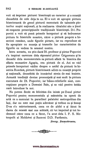S42 o SERBARE )313ERICdASCA
voit sa imprime picturei bisericesti un caracter si o nuanta
deosebita de cele deja in uz. El a voit sa apropie pictura
bisericeasca de genulpicturei executata de talentele pic-
torilor nostri nationali, si in realizarea idealului sau a tinut
sa respect e prescriptiunile traditionale bisericesti. D-1. Po-
povici a voit sa puns primele inceputuri si sa indrumeze
pictura in bisericile noastre, catre o pictura proprie a bi-
sericei romane, unde figurile pictate, iar nu reproduse sa
fie apropiate cu nuanta si trasurile for caracteristice de
figurile ce vedem in neamul nostru.
Intru aceasta, nu stiu daca Dl. profesor si pictor Popovici
s'a inspirat oarecum dela raposatul pictor Grigorescu si in
deosebi dela monumentala sa pictura aflata In biserica din
sfnta monastire Agapia, cea pictata de el. Aci se vad
primele inceputuri vadite despre o astfel de pictura In bi-
serica Romans, pictura bisericeasca adica cu nuanta proprie
si nationals, deosebita de iconaritul strein de mai Inainte.
Aceasta tendinta devine pronuntata si mai mult in pictura
executata de Dl. Popovici; iar basso-reliefurile sunt, con-
ceptiune proprie a Domniei Sale, si se vad pentru intaia
oars introduse la noi.
Nu putem aecat sa felicitam din inima pe D-nul pictor
Popovici pentru monumentala si maestrita sa opera de
arta ce a executat paraclisul palatului metropolitan din
Iasi, dar nu este mai putin adevarat si trebue ca si insusi
D-sa s'o marturiseasca, ceea ce de altfel a si facut in
darea de seamy niai sus aratata, ca.' tot impulsul si tot in-
emnul catre .ceea ce a facut, l'a avut dela I. P. S. Me-
tropolit al Moldokrei si Sucevei D.D. Partheniu.
Drag. Demetrescu.
In.
www.dacoromanica.ro
 