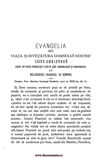 EVANGELIA
SEU
VIATA $1 INVETATURA DOMNULUI NOSTRU
IISUS CHRISTOSO
DUPRE CET PATRU EVANGELIFI; NSA IN §1R0 CHRONOLOGICO §1 PARAPHRAZATA.
DE
MELCHISEDEC EPISCOPUL DE ROMANU.
(Urmare. Vezi 4Biserica Ortodox Roman., anul al XXXI-lea, No. 5).
3). Intre acestea servitorii pu0 ca sa prinda pe Iisus
uimiti de 'cuvintele privirea lul pOte temandu-se de
poporii, nu a cuteclatil nici unulu sa puna mana pe
cand re'ntorsii la-cei ce ii trimisese, intrebati fiind:
pentru ce adusa dupre ordinu» ei au respunsil,
ca an fost opriti de puterea cuvintelor lui: «Caci nol, di-
ceati ei, nu am mai auclitil nici unit omil care O. graesca
asa intelepte Si frumose cuvinte, precum a graitit omulti
acesta). Atunci Phariseil cu mania mustratil: chu
cumva Si vol y'ati inqelatil a crede in cuvintele lul cele a-
magitorel Nu videtl vol ca nixie dintre personele notabili
dintre Pharisel nu punii nici unit pretti pe vorbele lul;
ci numal poporulti de josti, teranimea acea ignoranta §i
blestemata sä uita in gura lui»? Voindu Sinedriulu numal
de cat sa condemne pre Iisus, unulti din Metnbri, Nicodem,
Si,
nu
'iati
sdu
pi si
da;
Paa
www.dacoromanica.ro
 