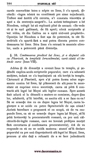 '844 EVANGELIA !At
carele convorbise Intru o nopte cu Iisus, li s'a opusU, cli-
cendU: «legea nostra nu condemna pre nime nejudecatil.
Trebue mai anteiii cerceta, constata vinovAtia si
apol a da sententia asupral». La acesta Intimpinare a lui
Nicodem, colegil lul au replicatil plinl de necazil: «Se vede
ca -si to esci galileanii, de ilit aperl; cercA scripturile si
veT videa, ca din Galilea nu a esitil prophetil*.
Opositia lui Nicodem a fost asa de puternica, in cat Si-
nedriuld s'a spartil fa'ra a mai putea discuta pentru con-
demnarea lui Iisus. Sera Iisus s'a retrasn in muntele olive-
unde a petrecutu panA dimineta.
§. 38. Continuarea predicei lei Iisus, ,s-i a dispulei stile
cu Phariseii, in templulii lerusalimului, carii cduta di in-
tinde curse (Ioan VIII).
Adoua cli de dimmetA a revenit Iisus in templu, si se-
explica acolo scripturile poporului, care s'a adunatii
multime, IndatA ce s'a invetA in templu.
Carturaril si phariseii, spre a's1 putea forma noue argu-
mente contra lul Iisus, isi planuescU de ale pune in nece-
sitate sA exprime vre-o socotintA, carea sa 136ta fi con-
traria sea legei lul Moysi see legilor romane. Spre acestil
finit aducu ei la densulu o mulere ce comisese, dupre cjisa
lor, IntrebA, ce socote elu a se face cu ea ?
SA se urmecle ore cu ea dupre legea lul Moysi, carea le-
giuesce a se ucide cu petre faptuitoriulil de asa crima ?
AcestA Intrebare o propusera ei cu scopti, ca de va res-
punde Iisus, ca sa se urmeqe dupre legea 1u1 Moysi,salu
pota invinovati la procuratorulii romanil, ca pre unti cAl-
romane, care nu invoian pedepsa mortei
lath cercetarea si confirmarea procuratoruluT; era de va
respunde ca sa nu se ucidA mulerea: atunci salil declare
poporului ca pre unit dispretuitoriii alit legel lui Moysi. Iisus,
precum si alte dati a refusatit de a se face judecatoriii
a'i
lor,
ca elu
adulteriu, lilt
inaciintiatti
catoriii-de-legile
www.dacoromanica.ro
 