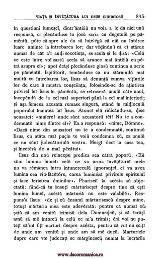 VIATA INVETATURA LUI 11SUS CHRISTOSU 845.
in questiuni lumesci, dinteanteiti nu voia a le da nicl unn
respunsil, ci plecanduse in josil scria cu degetulii pe pa-
mentii, pi:Ste ca spre ale da sä intelega ca elu nu interce
luare aminte la intrebarea lor; dar vecjindul ca ei starue
numal de cat al audi socotinta, se scula si le disc: «Celti
ce este intre voi castu acela sä arunce mai anteiii cu pe-
tra asupra eiD ; apoi drasi plecanduse giosil continua a scrie
pe pamentil. Ispititorii, temanduse ca nu staruindil mai
multu cu intrebarea lor, Iisus sä denunta cumva vitiurile
lor de care IT mustra consciinca, folosindu-se de atintirea
priviret lul Iisus in pamentil, se retrasera unuln cate unul,
incependa de la cei mai superiori pana la cel mai inferiors;
si asa femeea acusata remase singura, stand in midloculu
poporului Inaintea lui Iisus. Atunci eln ridicandu-se, disc
acusatei: «muiere! unde stint acusatoril ten Nu te a con-
demnatti nime dintre ei*? Ea a respunsii: <mime, Domne».
«Daca nime din acusatori nu te a condemnatii, continuo
Iisus, cu atata mai pugin te voila condemna en, ca unulu
ce nu stint judecatoriult. vostru. Mergi deci la casa tea,
si inceteza de a mai pecatui).
Iisus din nail reincepu predica sea catra poporii:
stun lumina lumel: celti ce va urma inveteturei mete
nu va remanea intru intunereculti ignorantei, ci va avea
lumina cea viii-facetere, carea lumineza privirele spiritului
$i face fericirea Phariseil la acesta au obje-
ctatil: fiind-ca to ensuci marturisesci despre tine ca esti
lumina lumel, acesta marturia nu este valabile). Res-
puns'a Iisus: «de si en ensumi marturisesca despre mine,
totusi marturia mea este adeverata: pentru ca numal etb,
sciii ca am venial trimisil dela Dumnedeu, si ca Tarasi
atria sa me intorcil la celu ce m'a trimis; era vol nu pu-
teti Wag fici marturi despre acesta, pentru ca vol nu sciti
de unde am venitti si unde am sa me ducn. Marturiele
dupre care voi judecati se marginescil numal la lucrarile
§I
«Eft
6minilors.
www.dacoromanica.ro
 
