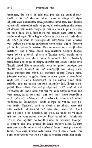 846 EVANGELIA
-ominesct, era nu si la cele mat pre sus de omil; si mar-
turia ce eti dan despre mine tocma se atinge de nisce
objecte care covirsescti sfera judecatet ominescl. Dar despre
adeverulti marturiei mele ye putett si voi convinge din aceea
ca despre elu marturisesce si Tata. lu cerescil prin puterea
ce mi-a clatil de a face intre vol semne care intrecil pu-
terile ominesci. Si. in legile vostre se zice Ca marturia data
de &Sue persone se primesce de adeverata. Prin urmare
voi trebue sa credeti cuvintelor mele chiar dupre formele
pazite la judecatile vostre. Despre missia mea avett &tie
marturii: una a mea, carea sum marturti oculara despre
ceea ce ye graescil, si alta a Tata lut meu, carele mi-a
datii puterea sea de a lucra in numele lut». Phariseit,
-prefacendu-se ca nu intelegu, ,intreba. pre Iisus: «unde este
Tatalu ten»? Eiji le respunde: «voi nu puteti cunosce pre
Tatalii met", fiind-ca nu me cunosceti pre mine; daca
m'ati cunosce pre mine, att cunosce si pre Tatalii. meti.
(Aceste cuvinte le grata Iisus in acea parte a templulut
unde era vistieria bisericesca, si nu cuteza nime sa'hi
prinda, caci nu sosise timpul5 patimilor lui). trasi a re-
Iisus catra Phariset si capitenit: «EU amu sa me
re'ntorcil de unde amu venitil; va veni timpulu cand me
vett cauta, ca sä ye ajutti; dar vett muri intru necredinta
si in pecatele vostre ce ye urmarescri, spre a ye aduce
pedepsa lul Dumnedeti; unde mere] eu not nu vett pu-
tea veniD. Phariseit, cal-it se sileati a restalmaci spre reu
tote vorbele lut Iisus, diceau intre sine: «se vede ca elu
are de scop a se sinucide, de dice, ca unde se va duce
elu not nu nom putea merge. Iisus continua: «dorintele
vostre stint atintite cu totulti numai la lucrurile lumesci,
si despre cele mai presus de lume nu voiti a sci. Eu dim
mat pre sus de fume, si ye vorbescii lucruri mat pre sus de
lume, dela care atarna mantuirea vostra cea eterna. Dar
'spre nenorocirea vostra nu voitt sa credeti cuvintelor mele:
SAO
petite
www.dacoromanica.ro
 