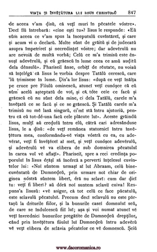 VIATA st INVETATURA LUI IISUS CHRJSTObU 847
de aceea v'am disc, ca veti muri in pecatele vostre».
Deci ilu lntrebara: «cine esti tip? Iisus le respunde: «En
stun aceea ce v'am spus la Inceputulti cuvintarei, si care
si acum vi o declarn. Multe stint de graitil qi de judecatti
asupra Impetrirel si necredintei vOstre; dar adeveruln nu
are nevoid de multa vorba; Celu ce m'a trimisil este en-
-susI adeveruln, si eu graescil in lume ceea ce amu auclitn
dela densuln». Phariseil Anse, orbiti de reutate, nu voian
sa Inte lega' ca. Iisus le vorbia despre Tatalu cerescn, care
"IA trimisese in lume. l7is'a for Iisus: «dupa ce yeti indica
pe cruce pre Fiiulii ominescii, atunci yeti cunoqce ca en
stimi aceln asteptatti de vol, si a tote cele ce fact.' si
graescil eu nu stint dela mine, ci dela Tataln, carele m'a
Invetatii ce se facu si ce se graescii. Tataln carele m'a
trimisn nu me lasa singuru, ci'ml std intru ajutorin, pen-
tru ca en tot-de-una facn cele placute lui». Aceste graindn
Iisus, multi ail creclufil intru elu, cara cari adresanduse
Iisus, le a (list]: «de yeti remanea statornici intru Inve-
Vetura mea, conformandu-ve viata vostra cu ea, ca ade-
verat, yeti fi invetecel al mel, qi .veti cunosce adeveruln,
Si adeveruln ye va elibera de sub domnirea pecatului
in carea voi ye aflati». Phariseil, spre a reci credinta po-
-poruluI in Iisus erasi sa incerca a perverti intelesul cuvin-
telor lui: «Noi stintem urmasI al lul Abraam, celn bine-
-cuventatn. de Dumneden, prin urmare nor chiar de ori-
ginea nostra siintein liberl, era nu sclavl: cum dar cjici
tu: yeti fi liberi ? au dora nor suntem sclavii cuiva! Res-
puns'a «ve asigur, ca tot cell"' ce face pacatulii,
este sclavulti pecatuluI. Precum deer sclavuld nu este par-
ta§n la driturile fiilor, §i la bunurile casei domnulul sen,
de care se indulcescii fiii lul; aqa si voi numal atunci ye
veti invrednici bunurilor pregatite de Dumne4en dreptilor,
-cand prin Invetetura fiiului lui Dumnellen intru adeveril
Ire veti elibera de sclavia pecatelor ce ye domnescii.
ySi
www.dacoromanica.ro
 