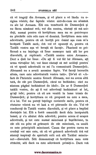 848 EVANGELIA SECT
ca ye trageti din Avraam, si ye place a ve lauda cu o-
rigina vostra; dar faptele vostre nicl -de -cum nu semank
cu ale lul Avraam. Elu era temetoriii de Dumnecleii si
nu facea nimanui reil; vol din contra, cautatI sa ma uci
detT, numaI pentru ca Invetetura mea nu se potrivesce
cu plecarile cele rele care ye domina. Invetetura mea este
adeverata, pentru ca en Invetii pre ominT asa cum m'a
invatatu Tata meil; era voT ve opuneti eT, pentru ca
Tatalu vostru asa ye Inyata sa. facetID. Phariseii se pri-
faceati a nu MO lege ca. Iisus numesce tata alu for pre
si replicara: cTatalti nostru estre Avraam).
DecI a ciisa for Iisus: dDe ati fi vol fiiI luT Abraam, atT.
urma virtutilor lul; voT Anse cautati sa me ucideti pentru
ca ye spunil adeverulil ce mi l'a comunicatil Dumne4eilL
Abraamil nu a avutil asemine fapte. Vol faced lucrurile,
altuia, care este adeveratulii vostru tata.». el: A-
fail de Parintele nostru firescil Abraam, not nu avem alto
tata, de cat pre Dumnecleil, caruT ne lnchinam; cacT .nu
stintem pagan' InchinatorT de idoliD. De ar fi Dumnecleil
tatalu vostru, de ati fi vol adeverati Inchinatori al luT,.
kn'atT iubi; pentru ca di am venitil in lume trimis de
Dumne4en; si inyetetura ce eu propunil nu este a mea,
ci a luT. Vol nu putetT Intelege cuvintele mele, pentru el
reutatea rostra nu ye las'a a ye patrunde de ele. Vol
conduced de Tatald vostru diavolulu, si Are place a implini
dorintele lul. Elu a fostil omucidil anca. dela Inceputulit
lumel, si s'a abatut dela adeveru; pentru aceea el urasce
adeverulii, si tot este numaT minciuna si Inselaciune, in
cat ela nu pote sa graeasca de cat minciuna, ca unuln
ce este principiulii minciunel. Cauza dar pentru carea nu
credetT vol mie este, ca eu ye graescil adeverulii era vol
siinteti inspirati de spiritulil celu reii alii Tatalui minciu-
neTdiavolulil. Seu demonstratT ca Invetetura mea este
retacita; seil daca.' ea este adevarata primiti-o. Daca vole
diavolulu,
Ye-
la
Pia'ati
www.dacoromanica.ro
 