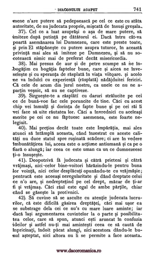 DIACONULUI AGAPET 741
rnene n'are putere sa pedepseasca pe cel ce este cu atata
autoritate, de nu judecata proprie, miqcata de Insu0 greqala.,
37). Cel cer a luat asupra§i o asa de mare putere, sa
imiteze dupa putinta pe datatorul ei. Daca lntru cat-va
poarta asemanarea lui Dumnezeu, care este preste toate,
qi prin El stapanqte cu putere asupra tuturor, in aceasta
privinta mai ales sa imiteze pe Dumnezeu, Si sa nu so-
coteasca nimic mai de preferat decat misericordia.
38). Mai presus de our Si de petre scumpe sa ne In-
.bogatim cu bogatia faptelor bune, care §i aicea ne inve-
seleqte §i cu speranta de rasplata in viata viitoare, qi acolo
ne va induld cu experienta (rasplata) nadajduitei fericiri.
Ca cele de acum din jurul nostru, ca unele ce nu ne a-
partin ve§nic, A. nu ne captiveze.
39). Sirgue§te-te a rasplati cu daruri strAlucite pe cei
ce de buna-voe fac cele poruncite de tine. Caci cu acest
chip vei inmulti Si dorinta de fapte bune qi pe cei rai ti
vei face sa uite rautatea lor. Caci a invrednici cu aceleaqi
merite pe cei ce nu faptuesc asemenea, este foarte ne-
legiuit.
40). Mai pretios decat toate este Imparatia, mai ales
atunci sa intampla aceasta, cand Inzestrat cu aceste cali-
tati nu duce statul spre rt.iinata scadere; ci are In vedere
lmbunatatirea lui, aceea este o actime antiumana ca pe o
fiara o alunga; iar ceea ce este uman ca un ce dumnezeesc
ti-o insuqqte.
41). Deopotriva fa judecata qi catra prieteni qi catra
vrajmai, nici -celor bine-voitori harazindu-le pentru buna
for vointa, nici celor desplacuti opunandu-te cu vrajma0e;
pentruca este aceeaqi neregularitate §i and dreptate celui
ce n'o are, qi nedreptetind pe cel drept, macar de ti-ar
vrajmaq. Caci raul este egal de ambe partile, chiar
and se gasWe la protivnici.
42). SA cuvine sa se asculte cu atentie judecata lucru-
rilor, ca este dificila gasirea dreptatei, cAci mai u§or ea
se substrage dela cei ce nu's cu mare luare aminte; iar
daca Iasi argumentarea cuvintelor la o parte §i posibilita-
tea celor, care sa spun, atunci aruncat In confuzia
ideilor astfel nu-ti mai aminteqti ceea ce sa cauta de
inpricinati, indoit pacat alungi, nici acestora dandu-le
ateptat, nici altora nu li se permite a face aceasta.
qi
fi
epti
1i
bu-
nul
www.dacoromanica.ro
 