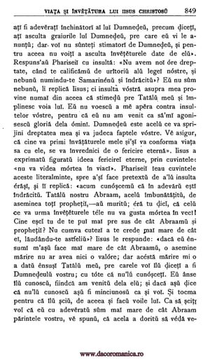 VIATA I TNVETATURA LUI HMIS CHRISTOSt 849
atT fi adeveratl inchinatori aT lul Dumnedeii, precum qicetT,
atT asculta graiurile lui Dumnedeil, pre care eu vi le a-
nuntti; dar- vol nu sfmteti stimatorT de Dumnedeil, si pen-
tru aceea nu voilT a asculta Inveteturele date de elti».
Respuns'ail PhariseiT cu insulta: «Nu avem not ore drep-
tate, cand te calificamti de uritoria alii legeT nostre, si
nebunil numindu-te Samarinenil si Indracitu»? Eti nu stun
nebunii, li replica Iisus; ci insulta vostra asupra mea pro-
vine numaT din aceea ca stimedii pre Tatalu mea si im-
plinesc voia lul. Eu nu voescu a me apera contra insul-
telor vastre, pentru ca ell nu am venit ca sa'ml agoni-
-sescil gloria dela orninT. Dumneden este acelil ce va spri-
jini dreptatea mea si va judeca faptele vostre. Ve asigur,
ca cine va priori invataturele mele si'sT va conforma viata
sa cu ele, se va invrednici de o fericire eterna». Iisus a
exprimatti figuratil ideea fericirel eterne, prin cuvintele:
-«nu va videa mortea in viacT». PhariseiT lean cuvintele
aceste literalminte, spre a'si face pretextti de all insulta
erasi, si IT replica: tacum cun6scema ca in adevaril esti
Indracitil. Tatalu nostru Abraam, acelu Imbunatatitil, de
aseminea tots muritil; era tu dici, ca celu
ce va urma Inveteturele tele nu va gusta mortea In veal
Cine esci tu de te puT mai pre sus de cat Abraamil si
prophetiT ? Nu cumva cutezi a te crede pal mare de cat
eT, laudandu-te astfeliti»? Iisus le respunde: 4daca eu en-
sumT m'asil face maT mare de cat Abraamil, o asemine
marire nu ar avea nici o valOre; dar acesta marire mi o
a data ensusT Tatalu meti, pre carele vol flu c,licetT a fi
Dumnedeulu vostru; cu tote ca cunosceti. Eli Anse
ilu cunoscii, fiindca am venitil dela elii; si dac5 asil dice
ca cunoscii asu fi minciunosu ca si vol. Si tocma
pentru ca flu .sciti, de aceea si facil voile lul. Ca sa scit/
vol ca eu cu adeveratil shm maT mare de cat Abraam
parintele vostru, ye spurrii, ca acela a dorita sa veda ye-
prophetii,au
null
www.dacoromanica.ro
 