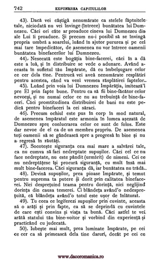 142 EXPUNRREA CAPITULILOR
43). Daca vei ca4tiga nenumarate ca stelele faptuitele-
tale, niciodata nu vei invinge (Intrece) bunatatea lui Dum-
nezeu. Caci on cate ar proaduce cineva lui Dumnezeu din
ale Lui ii proaduce. *i precum nu-i posibil sa se invinga
propria umbra a soarelui, luand in ajutor pururea §i pe cel
mai tare impedicator, de asemenea nu vor intrece oamenii
bunatatea binefacerilor lui Dumnezeu.
44) Nesecata este bogatia bine-facerei, caci In a da
este a lua, i in distribuire se vede o adunare. Avand a-
ceasta in sufletul tau Imparate, da cu Imbelqugare celor
ce cer dela tine. Pentruca vei avea nenumarate resplatiri
pentru acestea, cand va veni vremea rasplatirei faptelor..
45). Luand prin voia lui Dumnezeu Imparatia, imiteazal
pre El prin fapte bune. Pentru ca sa fii bine-facator celor
nevoe§i, i nu numai celor ce nu au trebuinta de bine-fa-
ceri. Caci promtitudinea distribuirei de bani nu este pe-
dica pentru binefaceri la cei saraci.
46). Precum ochiul este pus in corp in mod natural,
de asemenea Imparatul este armonia In lumea arzata de
Dumnezeu spre conlucrarea celor ce sunt de folos. Este
dar nevoe de el ca de un membru propriu. De asemenea
toti oamenii sä se gandeasca spre a progresa in bine qi nu
a- regresa In rautati.
47). Socote§te siguranta cea mai mare a salvarei tale,
ca nu cumva sä faci nedreptate supuOlor. Caci cel ce nu
face nedreptate, nu este pandit (urmarit) de nimeni. Cei ce
nu nedreptatesc lqi. procura siguranta, cu mult insa mai
mult bine-facerea. Caci siguranta da, iar bunatatea nu trada-
48). Devina supuqilor, prea pioase Imparate, Si temut
.pentru suprema ta putere i dorit prin calitatea bineface-
rei. Nici despretuind teama pentru dorinta, nici neglijind
dorinta din causa temerei. Ci blandeta avand'o nedespre-
tuita, ca blandeta avand'o totul este u§or de Inlaturat.
49). Tu ceea ce legiferezi supu§ilor prin cuvinte, aceasta
sä o arati i prin fapte, ca sa se deprinda cu cuvintele
de care eqti convins Si viata ta buna. Caci astfel to vei
arata statului tau bine-voitor qi vorbind din experienta i
practicand cu judecata.
50). lubeqte mai mult, prea luminate Imparate, pe cei
ce cer ca O. primeasca dela tine daruri, cleat pe cei ce
www.dacoromanica.ro
 