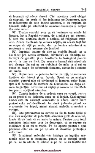 DIACONULUI AGAPET 743
sa" inceara. ati aduce daruri. Caci acestora devii obligat
de rasplata, iar aceia Ili fac indatorat pe Dumnezeu, care
se indatoreste de cele fa' cute acestora, si cu rasplata de
bunurile date pe iubitorul de oameni Dumnezeu si scopul
tau este uman.
51). Treaba soarelui este ca O. lumineze cu razele lui
faptura. Iar a Regelui virtutea, de a milui pe cei nevoesi.
Si este mai aratoasa cleat a aceluia, o ! religioase Impa-
rate. Aceea Inceteaza cu venirea noptei, iar acesta tngadue
se scape de vitii pe aceia; dar cu lumina adevarului se
scruteaza si cele ascunse ale justitiei.
52). Imparatii inainte de tine au stabilit Statul; iar to
l'ai facut pre acesta stralucit, salvandu'l cu blandeta au-
toritatei de greutati si cu bunatatea ta InvingAnd pre cei
ce vin la tine cu frica. De aceea la limanul stralucirei tale
toti alearga din cei ce au trebuinta de mila ta si cei ce
voesc sa scape de turburarile foametei, cantandu-ti cAntari
de lauda.
53). Dupre cum cu puterea intreci pe toti, de asemenea
lupta-te sa-i tntreci si cu faptele. Spera ca cu analogia
maretiei puterei tale sa savarsesti si lucrarea celor bune,
spre a fi declarat de asemeni cu Dumnezeu, ca dupa. co-
rona Imparatiei ne'nvinse sa castigi si corona de binefaca-
tor pentru sprijinul saracilor.
54). Cugeta Inainte de a ordona ceea ce voesti, pentru
ca sä practici cu judecata ceea ce ai legiuit. Caci organul
limbei este cu usurinta alunecator si aduce foarte mare
pericol celor ce'l desfateaza. Iar daca judecata pioasa ca
o armonie i-o impui, atunci rasuna melodia armonica a
virtutei.
55). lute patrunzator sa cuvine sa. fie In toate Seful si
mai ales respectiv de judecatile afacerilor grele de rezolvat,
foarte tarziu Insa sä se arate la manie. Pentru ca cu totul
nemanios iarasi este usor de despretuit, sä se supere cu
moderare si sä nu se manie. Pe de oparte pentru a oprl
pornirile celor rai, iar pe de alta sa stavilesc pretentiile
celor buni.
56). In adancul sufletului tau intalege cu ingrijire ma-
nierile celor ce te Incunjura, pentru ca sa cunosti precis
pe cei ce in adevar te iubesc si pe cei ce cu lnsalaciune
www.dacoromanica.ro
 