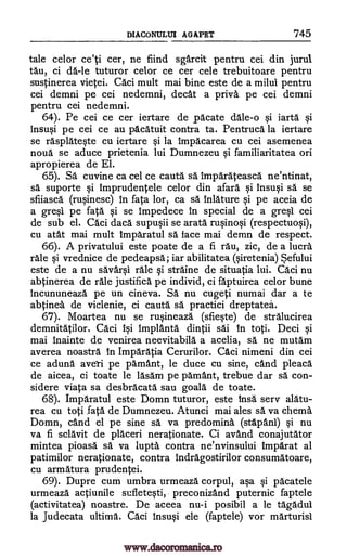 DIACONULUI AGAPRT 745
tale celor ce'ti cer, ne fiind sgarcit pentru cei din jurul
tau, ci da -le tuturor celor ce cer cele trebuitoare pentru
sustinerea vietei. CAci mult mai bine este de a milui pentru
cei demni pe cei nedemni, cleat a privy pe cei demni
pentru cei nedemni.
64). Pe cei ce cer iertare de pacate dale -o iartg §i
insu§i pe cei ce au pAcAtuit contra ta. PentrucA la iertare
se rasplAteqte cu iertare Si la impAcarea cu cei asemenea
noun se aduce prietenia lui Dumnezeu qi familiaritatea on
apropierea de El.
65). SA cuvine ca cel ce cautA sa IMparAteasca ne'ntinat,
sa suporte imprudentele celor din afarA §i insu0 sa se
sfiiascA (ruOnesc) In fata lor, ca sa /nature §i pe aceia de
a gre§1 pe fatA se Impedece in special de a grql cei
de sub el. Caci daca supuqii se aratA ruqino§i (respectuo§i),
cu atat mai mult imparatul sa face mai demn de respect.
66). A privatului este poate de a fi rAu, zic, de a lucra
rale qi vrednice de pedeapsa; iar abilitatea (qiretenia) Sefului
este de a nu sAvar§1 rale §i strAine de situatia lui. Caci nu
abtinerea de rAle justifica pe individ, ci flptuirea celor bune
incununeazA pe un cineva. SA nu cugeti numai dar a to
abtinea de viclenie, ci cautA sä practici dreptated.
67). Moartea nu se ru§ineazA (sfie§te) de strAlucirea
demnitAtilor. CAci i§i ImplantA dintii sAi In toti. Deci Si
mai Inainte de venirea neevitabilA a acelia, sa ne mutam
averea noastrA in ImpArAtia Cerurilor. CAci nimeni din cei
ce aduna averi pe pamant, le duce cu sine, cand pleacA
de aicea, ci toate le lAsam pe pAmant, trebue dar sa con-
sidere viata sa desbrAcatA sau goala de toate.
68). ImpAratul este Domn tuturor, este InsA sery alatu-
rea cu toti fata de Dumnezeu. Atunci mai ales sa va cherna
Domn, cand el pe sine sA va predominb. (stApanl) Si nu
va fi sclAvit de plAceri nerationate. Ci avand conajutAtor
mintea pioasa sä va lupta contra ne'nvinsului impArat al
patimilor nerationate, contra indrAgostirilor consumAtoare,
cu armAtura prudentei.
69). Dupre cum umbra urmeazA corpul, a§a Si pAcatele
urmeazA actiunile suflete§ti, preconizand puternic faptele
(activitatea) noastre. De aceea nu-i posibil a le tAgAdul
la Judecata ultimA. Caci insu0 ele (faptele) vor mArturisi
§i
si
si
www.dacoromanica.ro
 