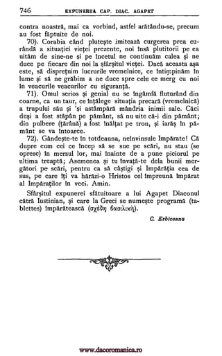746 EXPUNSREA CAP. DIAC. AGAPET
contra noastra, mai ca vorbind, astfel aratandu-se, precum
au fost faptuite de noi.
70). Corabia and plutWe imiteaza curgerea prea cu-
randa a situatiei vietei prezente, noi insa plutitorii pe ea
uitam de sine-ne i pe incetul ne continuam calea qi ne
duce pe fiecare din noi la §farOtul vietei. Daca aceasta ap,
este, sä dispretuim lucrurile vremelnice, ce filthy:pi/lam in
lume i sa ne grabim a ne duce spre cele ce merg cu noi
in veacurile veacurilor cu siguranta.
71). Omul serios Si genial nu se ingamfa fiuturand din
coarne, ca un taur, ce intalege situatia precara (vremelnica)
a trupului sau §i 'i astampara mandria inimii sale. Caci
de§i a fost stapan pe pamant, sa nu uite ca-i din pamant;
din pulbere Ora* a fost Inaltat pe tron, qi iar4 in pa-
mant se va Intoarce.
72). GandWe-te In totdeauna, neinvinsule Imparate! Ca
dupre cum cei ce incep sa se sue pe sari, nu stau (se
opresc) in mersul lor, mai inainte de a pune piciorul pe
ultima treapta; Asemenea §i to invata-te dela bunii mer-
gatori pe sari, pentru ca sä c4tigi §i Imparatia cea de
sus, pe care iti va harazi-o Hristos cel impreuna imparat
al Imparatilor in veci. Amin.
Sfauitul expunerei sfatuitoare a lui Agapet Diaconul
catra Iustinian, qi care la Greci se numeqte programa. (ta-
blettes) imparateasca (axa-,f) katXtxt).
C. Erbiceanu
www.dacoromanica.ro
 